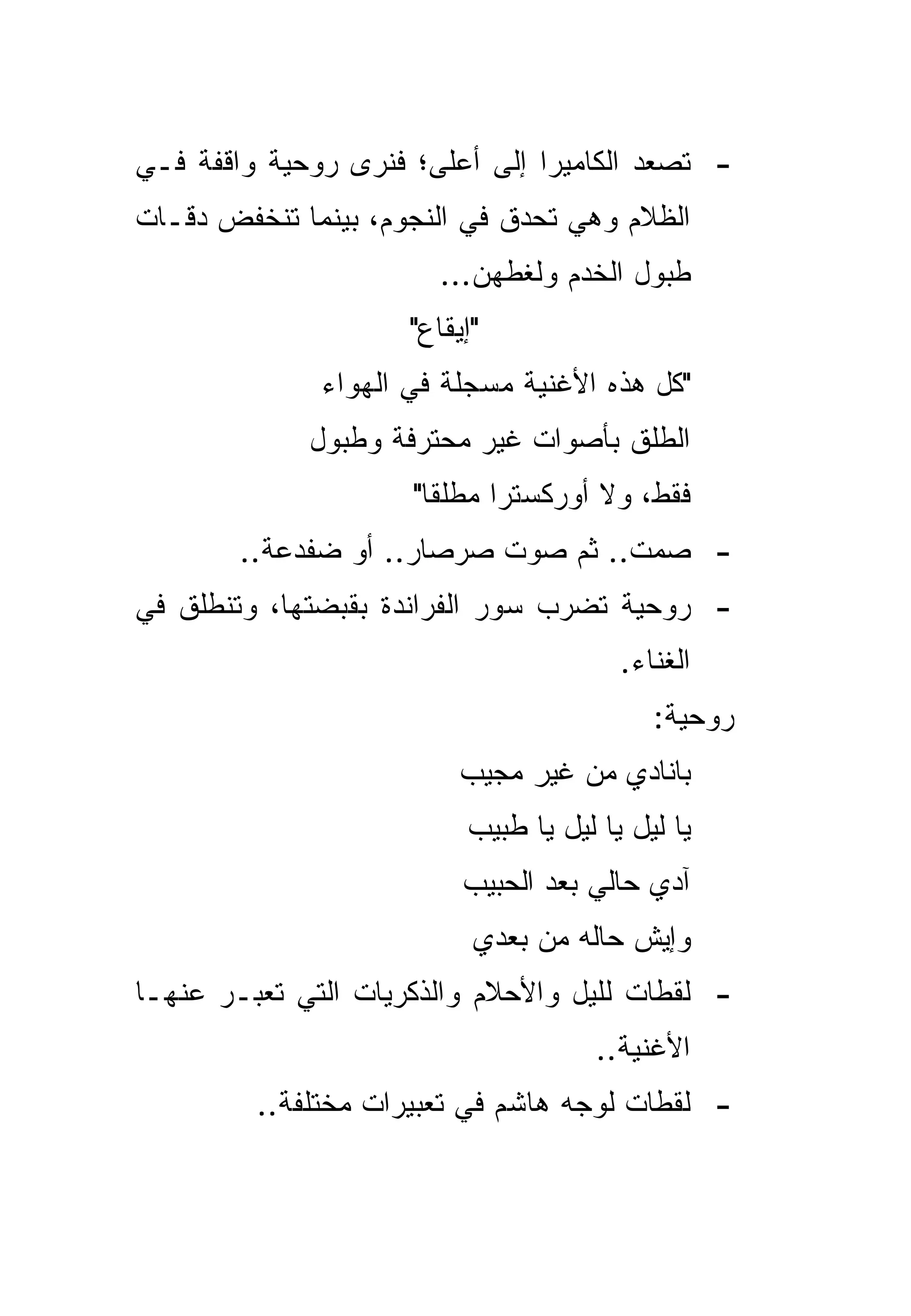 ‫- ﺘﺼﻌﺩ ﺍﻟﻜﺎﻤﻴﺭﺍ ﺇﻟﻰ ﺃﻋﻠﻰ؛ ﻓﻨﺭﻯ ﺭﻭﺤﻴﺔ ﻭﺍﻗﻔﺔ ﻓـﻲ‬
‫ﺍﻟﻅﻼﻡ ﻭﻫﻲ ﺘﺤﺩﻕ ﻓﻲ ﺍﻟﻨﺠﻭﻡ، ﺒﻴﻨﻤﺎ ﺘﻨﺨﻔﺽ ﺩﻗـﺎﺕ‬
                        ‫ﻁﺒﻭل ﺍﻟﺨﺩﻡ ﻭﻟﻐﻁﻬﻥ...‬
                     ‫"ﺇﻴﻘﺎﻉ"‬
              ‫"ﻜل ﻫﺫﻩ ﺍﻷﻏﻨﻴﺔ ﻤﺴﺠﻠﺔ ﻓﻲ ﺍﻟﻬﻭﺍﺀ‬
             ‫ﺍﻟﻁﻠﻕ ﺒﺄﺼﻭﺍﺕ ﻏﻴﺭ ﻤﺤﺘﺭﻓﺔ ﻭﻁﺒﻭل‬
                     ‫ﻓﻘﻁ، ﻭﻻ ﺃﻭﺭﻜﺴﺘﺭﺍ ﻤﻁﻠﻘﺎ"‬
                       ‫ﹰ‬
        ‫- ﺼﻤﺕ.. ﺜﻡ ﺼﻭﺕ ﺼﺭﺼﺎﺭ.. ﺃﻭ ﻀﻔﺩﻋﺔ..‬
‫- ﺭﻭﺤﻴﺔ ﺘﻀﺭﺏ ﺴﻭﺭ ﺍﻟﻔﺭﺍﻨﺩﺓ ﺒﻘﺒﻀﺘﻬﺎ، ﻭﺘﻨﻁﻠﻕ ﻓﻲ‬
                                        ‫ﺍﻟﻐﻨﺎﺀ.‬
                                           ‫ﺭﻭﺤﻴﺔ:‬
                          ‫ﺒﺎﻨﺎﺩﻱ ﻤﻥ ﻏﻴﺭ ﻤﺠﻴﺏ‬
                          ‫ﻴﺎ ﻟﻴل ﻴﺎ ﻟﻴل ﻴﺎ ﻁﺒﻴﺏ‬
                          ‫ﺁﺩﻱ ﺤﺎﻟﻲ ﺒﻌﺩ ﺍﻟﺤﺒﻴﺏ‬
                           ‫ﻭﺇﻴﺵ ﺤﺎﻟﻪ ﻤﻥ ﺒﻌﺩﻱ‬
‫- ﻟﻘﻁﺎﺕ ﻟﹼﻴل ﻭﺍﻷﺤﻼﻡ ﻭﺍﻟﺫﻜﺭﻴﺎﺕ ﺍﻟﺘﻲ ﺘﻌﺒـﺭ ﻋﻨﻬـﺎ‬
                                    ‫ﻠ‬
                                      ‫ﺍﻷﻏﻨﻴﺔ..‬
         ‫- ﻟﻘﻁﺎﺕ ﻟﻭﺠﻪ ﻫﺎﺸﻡ ﻓﻲ ﺘﻌﺒﻴﺭﺍﺕ ﻤﺨﺘﻠﻔﺔ..‬
 