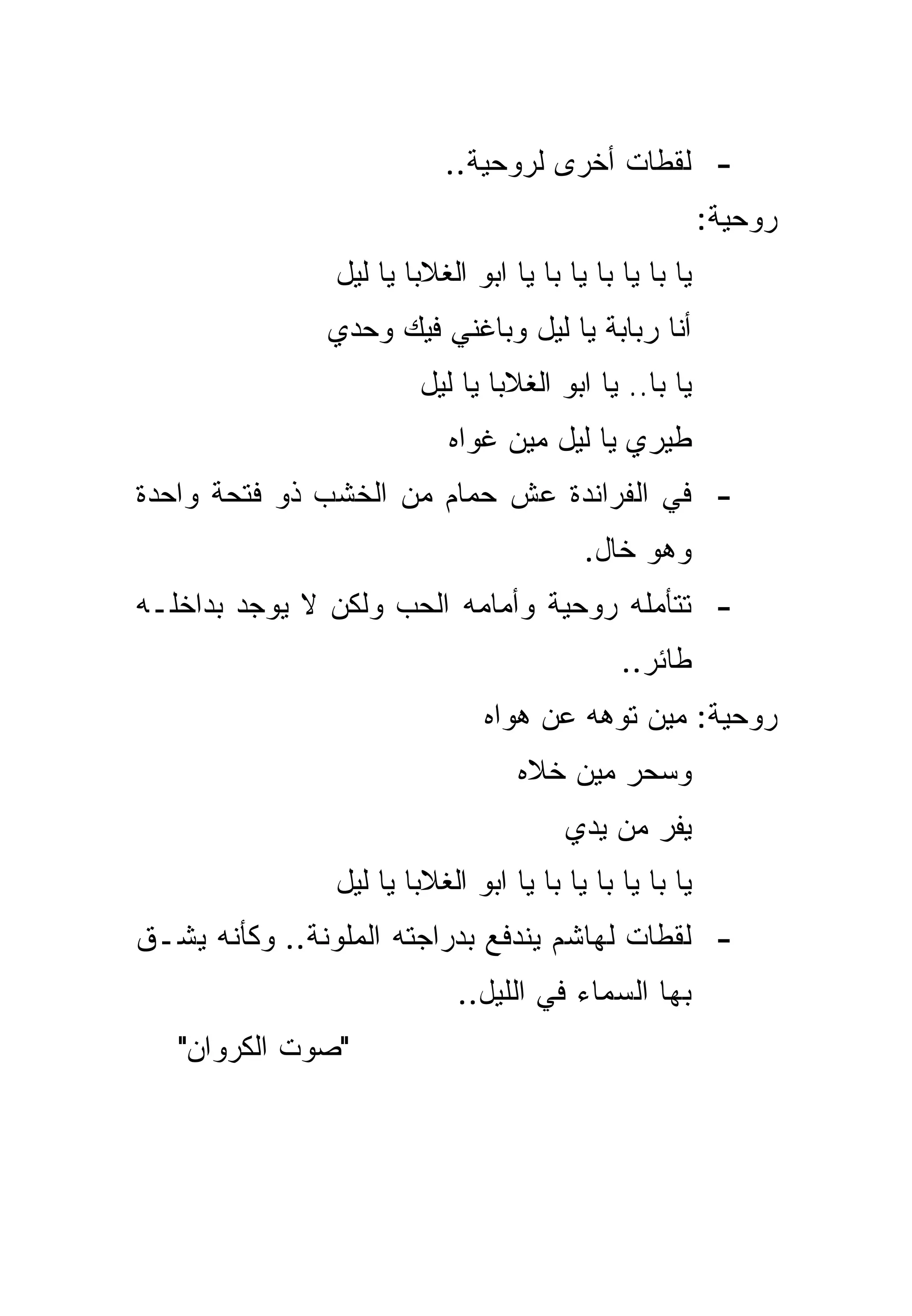 ‫- ﻟﻘﻁﺎﺕ ﺃﺨﺭﻯ ﻟﺭﻭﺤﻴﺔ..‬
                                                         ‫ﺭﻭﺤﻴﺔ:‬
                ‫ﻴﺎ ﺒﺎ ﻴﺎ ﺒﺎ ﻴﺎ ﺒﺎ ﻴﺎ ﺍﺒﻭ ﺍﻟﻐﻼﺒﺎ ﻴﺎ ﻟﻴل‬
               ‫ﺃﻨﺎ ﺭﺒﺎﺒﺔ ﻴﺎ ﻟﻴل ﻭﺒﺎﻏﻨﻲ ﻓﻴﻙ ﻭﺤﺩﻱ‬
                        ‫ﻴﺎ ﺒﺎ.. ﻴﺎ ﺍﺒﻭ ﺍﻟﻐﻼﺒﺎ ﻴﺎ ﻟﻴل‬
                            ‫ﻁﻴﺭﻱ ﻴﺎ ﻟﻴل ﻤﻴﻥ ﻏﻭﺍﻩ‬
‫- ﻓﻲ ﺍﻟﻔﺭﺍﻨﺩﺓ ﻋﺵ ﺤﻤﺎﻡ ﻤﻥ ﺍﻟﺨﺸﺏ ﺫﻭ ﻓﺘﺤﺔ ﻭﺍﺤﺩﺓ‬
                                          ‫ﻭﻫﻭ ﺨﺎل.‬
‫- ﺘﺘﺄﻤﻠﻪ ﺭﻭﺤﻴﺔ ﻭﺃﻤﺎﻤﻪ ﺍﻟﺤﺏ ﻭﻟﻜﻥ ﻻ ﻴﻭﺠﺩ ﺒﺩﺍﺨﻠـﻪ‬
                                              ‫ﻁﺎﺌﺭ..‬
                               ‫ﺭﻭﺤﻴﺔ: ﻤﻴﻥ ﺘﻭﻫﻪ ﻋﻥ ﻫﻭﺍﻩ‬
                                   ‫ﻭﺴﺤﺭ ﻤﻴﻥ ﺨﻼﻩ‬
                                        ‫ﻴﻔﺭ ﻤﻥ ﻴﺩﻱ‬
                ‫ﻴﺎ ﺒﺎ ﻴﺎ ﺒﺎ ﻴﺎ ﺒﺎ ﻴﺎ ﺍﺒﻭ ﺍﻟﻐﻼﺒﺎ ﻴﺎ ﻟﻴل‬
‫- ﻟﻘﻁﺎﺕ ﻟﻬﺎﺸﻡ ﻴﻨﺩﻓﻊ ﺒﺩﺭﺍﺠﺘﻪ ﺍﻟﻤﻠﻭﻨﺔ.. ﻭﻜﺄﻨﻪ ﻴﺸـﻕ‬
                             ‫ﺒﻬﺎ ﺍﻟﺴﻤﺎﺀ ﻓﻲ ﺍﻟﻠﻴل..‬
   ‫"ﺼﻭﺕ ﺍﻟﻜﺭﻭﺍﻥ"‬
 