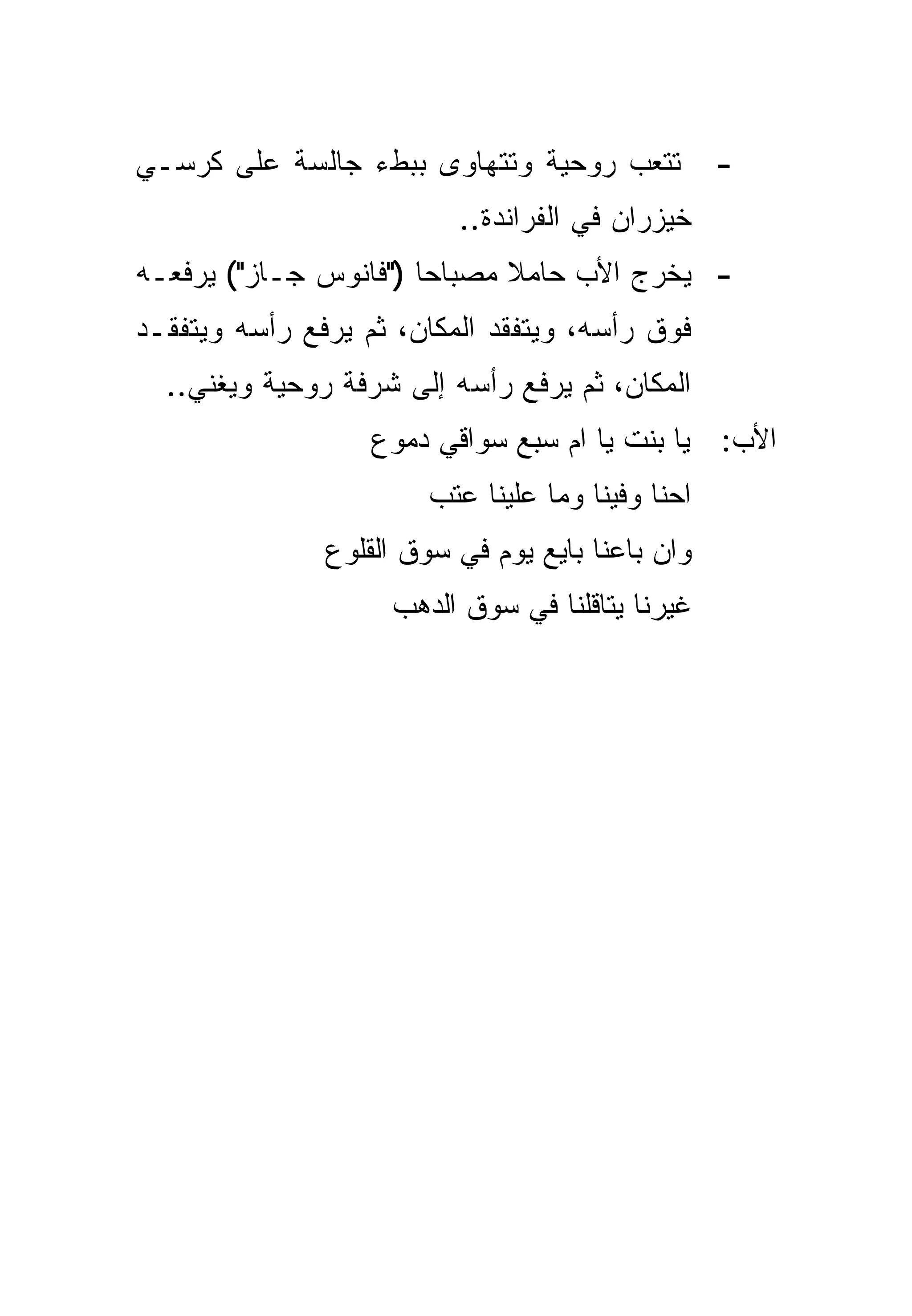 ‫ﺘﺘﻌﺏ ﺭﻭﺤﻴﺔ ﻭﺘﺘﻬﺎﻭﻯ ﺒﺒﻁﺀ ﺠﺎﻟﺴﺔ ﻋﻠﻰ ﻜﺭﺴـﻲ‬            ‫-‬
                          ‫ﺨﻴﺯﺭﺍﻥ ﻓﻲ ﺍﻟﻔﺭﺍﻨﺩﺓ..‬
‫- ﻴﺨﺭﺝ ﺍﻷﺏ ﺤﺎﻤﻼ ﻤﺼﺒﺎ ‪‬ﺎ )"ﻓﺎﻨﻭﺱ ﺠـﺎﺯ"( ﻴﺭﻓﻌـﻪ‬
                       ‫ﺤ‬      ‫ﹰ‬
‫ﻓﻭﻕ ﺭﺃﺴﻪ، ﻭﻴﺘﻔﻘﺩ ﺍﻟﻤﻜﺎﻥ، ﺜﻡ ﻴﺭﻓﻊ ﺭﺃﺴﻪ ﻭﻴﺘﻔﻘـﺩ‬
  ‫ﺍﻟﻤﻜﺎﻥ، ﺜﻡ ﻴﺭﻓﻊ ﺭﺃﺴﻪ ﺇﻟﻰ ﺸﺭﻓﺔ ﺭﻭﺤﻴﺔ ﻭﻴﻐﻨﻲ..‬
                   ‫ﺍﻷﺏ: ﻴﺎ ﺒﻨﺕ ﻴﺎ ﺍﻡ ﺴﺒﻊ ﺴﻭﺍﻗﻲ ﺩﻤﻭﻉ‬
                        ‫ﺍﺤﻨﺎ ﻭﻓﻴﻨﺎ ﻭﻤﺎ ﻋﻠﻴﻨﺎ ﻋﺘﺏ‬
               ‫ﻭﺍﻥ ﺒﺎﻋﻨﺎ ﺒﺎﻴﻊ ﻴﻭﻡ ﻓﻲ ﺴﻭﻕ ﺍﻟﻘﻠﻭﻉ‬
                    ‫ﻏﻴﺭﻨﺎ ﻴﺘﺎﻗﻠﻨﺎ ﻓﻲ ﺴﻭﻕ ﺍﻟﺩﻫﺏ‬
 