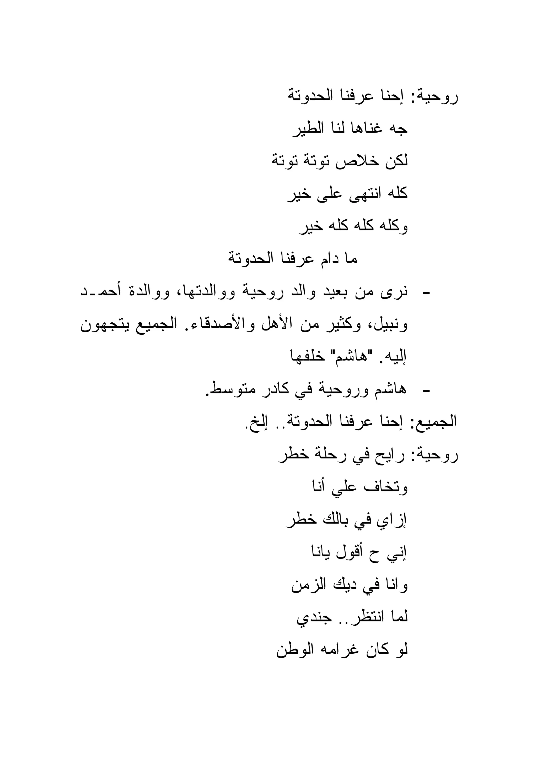 ‫ﺭﻭﺤﻴﺔ: ﺇﺤﻨﺎ ﻋﺭﻓﻨﺎ ﺍﻟﺤﺩﻭﺘﺔ‬
                             ‫ﺠﻪ ﻏﻨﺎﻫﺎ ﻟﻨﺎ ﺍﻟﻁﻴﺭ‬
                          ‫ﻟﻜﻥ ﺨﻼﺹ ﺘﻭﺘﺔ ﺘﻭﺘﺔ‬
                            ‫ﻜﻠﻪ ﺍﻨﺘﻬﻰ ﻋﻠﻰ ﺨﻴﺭ‬
                              ‫ﻭﻜﻠﻪ ﻜﻠﻪ ﻜﻠﻪ ﺨﻴﺭ‬
                   ‫ﻤﺎ ﺩﺍﻡ ﻋﺭﻓﻨﺎ ﺍﻟﺤﺩﻭﺘﺔ‬
‫- ﻨﺭﻯ ﻤﻥ ﺒﻌﻴﺩ ﻭﺍﻟﺩ ﺭﻭﺤﻴﺔ ﻭﻭﺍﻟﺩﺘﻬﺎ، ﻭﻭﺍﻟﺩﺓ ﺃﺤﻤـﺩ‬
‫ﻭﻨﺒﻴل، ﻭﻜﺜﻴﺭ ﻤﻥ ﺍﻷﻫل ﻭﺍﻷﺼﺩﻗﺎﺀ. ﺍﻟﺠﻤﻴﻊ ﻴﺘﺠﻬﻭﻥ‬
                             ‫ﺇﻟﻴﻪ. "ﻫﺎﺸﻡ" ﺨﻠﻔﻬﺎ‬
                ‫- ﻫﺎﺸﻡ ﻭﺭﻭﺤﻴﺔ ﻓﻲ ﻜﺎﺩﺭ ﻤﺘﻭﺴﻁ.‬
                      ‫ﺍﻟﺠﻤﻴﻊ: ﺇﺤﻨﺎ ﻋﺭﻓﻨﺎ ﺍﻟﺤﺩﻭﺘﺔ.. ﺇﻟﺦ.‬
                           ‫ﺭﻭﺤﻴﺔ: ﺭﺍﻴﺢ ﻓﻲ ﺭﺤﻠﺔ ﺨﻁﺭ‬
                                ‫ﻭﺘﺨﺎﻑ ﻋﻠﻲ ﺃﻨﺎ‬
                                    ‫‪‬‬
                            ‫ﺇﺯﺍﻱ ﻓﻲ ﺒﺎﻟﻙ ﺨﻁﺭ‬
                                ‫ﺇﻨﻲ ﺡ ﺃﻗﻭل ﻴﺎﻨﺎ‬
                             ‫ﻭﺍﻨﺎ ﻓﻲ ﺩﻴﻙ ﺍﻟﺯﻤﻥ‬
                              ‫ﻟﻤﺎ ﺍﻨﺘﻅﺭ.. ﺠﻨﺩﻱ‬
                          ‫ﻟﻭ ﻜﺎﻥ ﻏﺭﺍ ‪‬ﻪ ﺍﻟﻭﻁﻥ‬
                                 ‫ﻤ‬
 