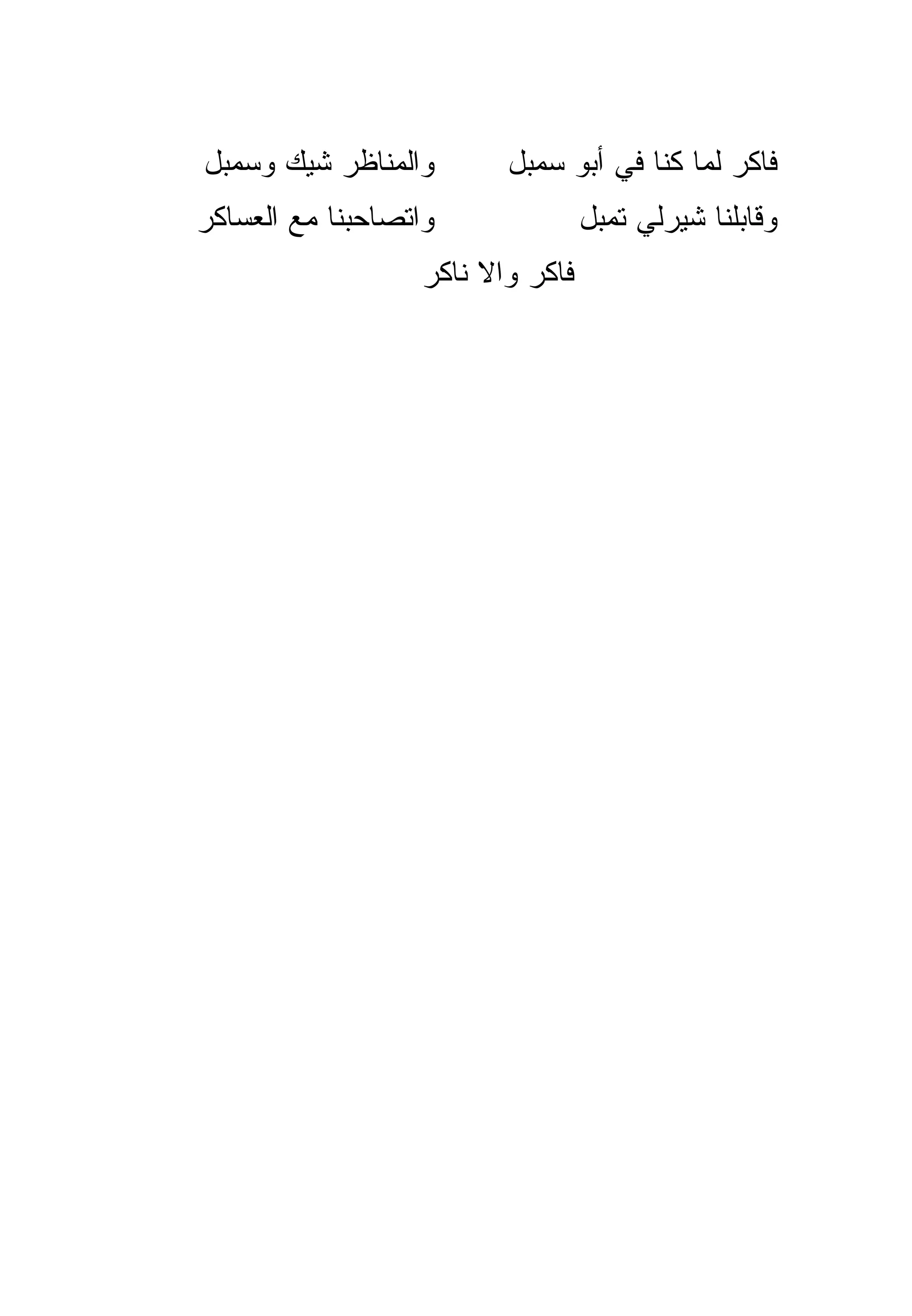 ‫ﻭﺍﻟﻤﻨﺎﻅﺭ ﺸﻴﻙ ﻭﺴﻤﺒل‬        ‫ﻓﺎﻜﺭ ﻟﻤﺎ ﻜﻨﺎ ﻓﻲ ﺃﺒﻭ ﺴﻤﺒل‬
‫ﻭﺍﺘﺼﺎﺤﺒﻨﺎ ﻤﻊ ﺍﻟﻌﺴﺎﻜﺭ‬               ‫ﻭﻗﺎﺒﻠﻨﺎ ﺸﻴﺭﻟﻲ ﺘﻤﺒل‬
                   ‫ﻓﺎﻜﺭ ﻭﺍﻻ ﻨﺎﻜﺭ‬
 