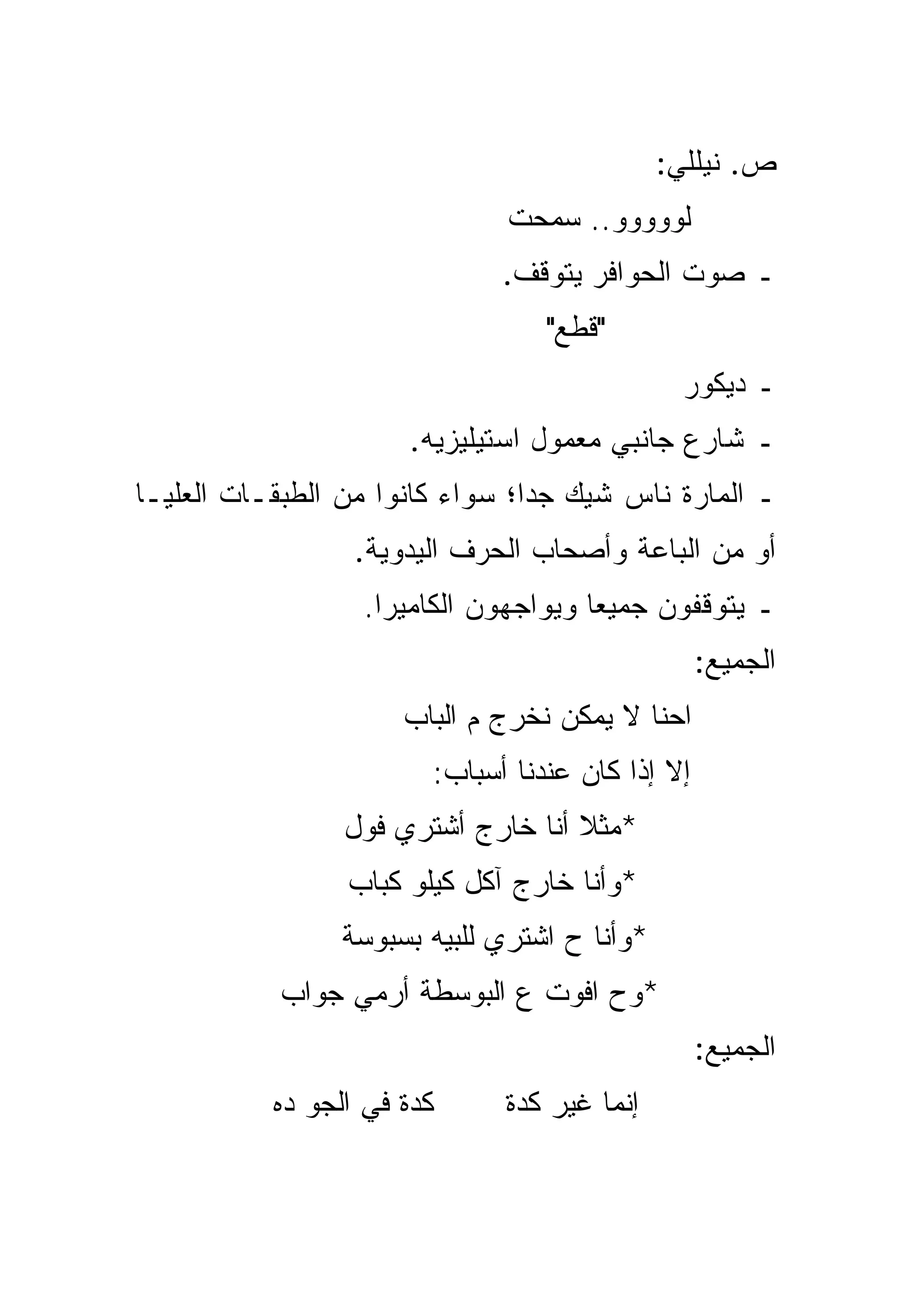 ‫ﺹ. ﻨﻴﻠﻠﻲ:‬
                               ‫ﻟﻭﻭﻭﻭﻭ.. ﺴﻤﺤﺕ‬
                              ‫ـ ﺼﻭﺕ ﺍﻟﺤﻭﺍﻓﺭ ﻴﺘﻭﻗﻑ.‬
                                  ‫"ﻗﻁﻊ"‬
                                                ‫ـ ﺩﻴﻜﻭﺭ‬
                      ‫ـ ﺸﺎﺭﻉ ﺠﺎﻨﺒﻲ ﻤﻌﻤﻭل ﺍﺴﺘﻴﻠﻴﺯﻴﻪ.‬
‫ـ ﺍﻟﻤﺎﺭﺓ ﻨﺎﺱ ﺸﻴﻙ ﺠﺩﺍ؛ ﺴﻭﺍﺀ ﻜﺎﻨﻭﺍ ﻤﻥ ﺍﻟﻁﺒﻘـﺎﺕ ﺍﻟﻌﻠﻴـﺎ‬
                                 ‫‪‬‬
                  ‫ﺃﻭ ﻤﻥ ﺍﻟﺒﺎﻋﺔ ﻭﺃﺼﺤﺎﺏ ﺍﻟﺤﺭﻑ ﺍﻟﻴﺩﻭﻴﺔ.‬
                  ‫ـ ﻴﺘﻭﻗﻔﻭﻥ ﺠﻤﻴﻌﺎ ﻭﻴﻭﺍﺠﻬﻭﻥ ﺍﻟﻜﺎﻤﻴﺭﺍ.‬
                                      ‫‪‬‬
                                                  ‫ﺍﻟﺠﻤﻴﻊ:‬
                      ‫ﺍﺤﻨﺎ ﻻ ﻴﻤﻜﻥ ﻨﺨﺭﺝ ﻡ ﺍﻟﺒﺎﺏ‬
                        ‫ﺇﻻ ﺇﺫﺍ ﻜﺎﻥ ﻋﻨﺩﻨﺎ ﺃﺴﺒﺎﺏ:‬
                 ‫*ﻤﺜﻼ ﺃﻨﺎ ﺨﺎﺭﺝ ﺃﺸﺘﺭﻱ ﻓﻭل‬
                                    ‫ﹰ‬
                 ‫*ﻭﺃﻨﺎ ﺨﺎﺭﺝ ﺁﻜل ﻜﻴﻠﻭ ﻜﺒﺎﺏ‬
                 ‫*ﻭﺃﻨﺎ ﺡ ﺍﺸﺘﺭﻱ ﻟﻠﺒﻴﻪ ﺒﺴﺒﻭﺴﺔ‬
           ‫*ﻭﺡ ﺍﻓﻭﺕ ﻉ ﺍﻟﺒﻭﺴﻁﺔ ﺃﺭﻤﻲ ﺠﻭﺍﺏ‬
                                                  ‫ﺍﻟﺠﻤﻴﻊ:‬
           ‫ﻜﺩﺓ ﻓﻲ ﺍﻟﺠﻭ ﺩﻩ‬     ‫ﺇﻨﻤﺎ ﻏﻴﺭ ﻜﺩﺓ‬
 