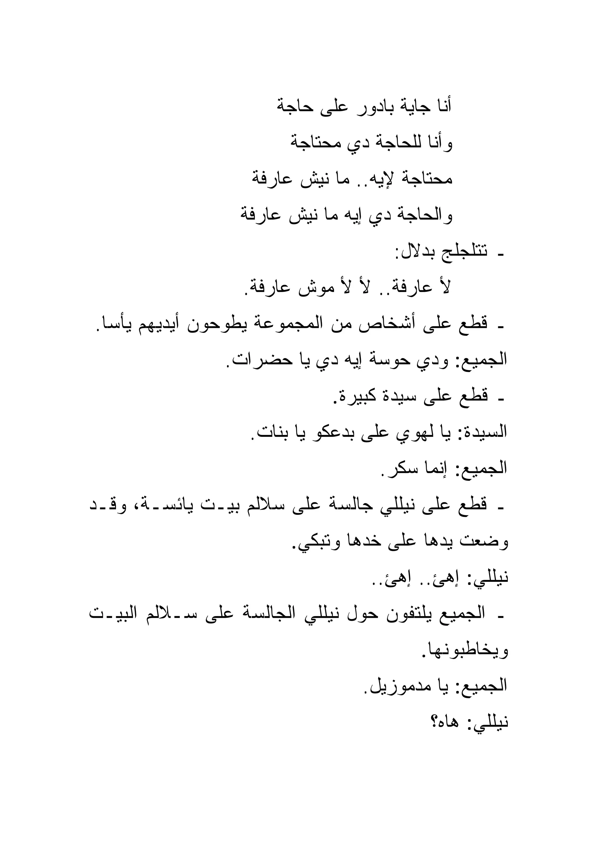 ‫ﺃﻨﺎ ﺠﺎﻴﺔ ﺒﺎﺩ ‪‬ﺭ ﻋﻠﻰ ﺤﺎﺠﺔ‬
                                ‫ﻭ‬
                        ‫ﻭﺃﻨﺎ ﻟﻠﺤﺎﺠﺔ ﺩﻱ ﻤﺤﺘﺎﺠﺔ‬
                   ‫ﻤﺤﺘﺎﺠﺔ ﻹﻴﻪ.. ﻤﺎ ﻨﻴﺵ ﻋﺎﺭﻓﺔ‬
                  ‫ﻭﺍﻟﺤﺎﺠﺔ ﺩﻱ ﺇﻴﻪ ﻤﺎ ﻨﻴﺵ ﻋﺎﺭﻓﺔ‬
                                      ‫ـ ﺘﺘﻠﺠﻠﺞ ﺒﺩﻻل:‬
                  ‫ﻷ ﻋﺎﺭﻓﺔ.. ﻷ ﻷ ﻤﻭﺵ ﻋﺎﺭﻓﺔ.‬
‫ـ ﻗﻁﻊ ﻋﻠﻰ ﺃﺸﺨﺎﺹ ﻤﻥ ﺍﻟﻤﺠﻤﻭﻋﺔ ﻴﻁﻭﺤﻭﻥ ﺃﻴﺩﻴﻬﻡ ﻴﺄﺴﺎ.‬
  ‫‪‬‬
                ‫ﺍﻟﺠﻤﻴﻊ: ﻭﺩﻱ ﺤﻭﺴﺔ ﺇﻴﻪ ﺩﻱ ﻴﺎ ﺤﻀﺭﺍﺕ.‬
                             ‫ـ ﻗﻁﻊ ﻋﻠﻰ ﺴﻴﺩﺓ ﻜﺒﻴﺭﺓ.‬
                   ‫ﺍﻟﺴﻴﺩﺓ: ﻴﺎ ﻟﻬﻭﻱ ﻋﻠﻰ ﺒﺩﻋﻜﻭ ﻴﺎ ﺒﻨﺎﺕ.‬
                                    ‫ﺍﻟﺠﻤﻴﻊ: ﺇﻨﻤﺎ ﺴﻜﺭ.‬
‫ـ ﻗﻁﻊ ﻋﻠﻰ ﻨﻴﻠﻠﻲ ﺠﺎﻟﺴﺔ ﻋﻠﻰ ﺴﻼﻟﻡ ﺒﻴـﺕ ﻴﺎﺌﺴـﺔ، ﻭﻗـﺩ‬
                        ‫ﻭﻀﻌﺕ ﻴﺩﻫﺎ ﻋﻠﻰ ﺨﺩﻫﺎ ﻭﺘﺒﻜﻲ.‬
                                  ‫ﻨﻴﻠﻠﻲ: ﺇﻫﺊ.. ﺇﻫﺊ..‬
‫ـ ﺍﻟﺠﻤﻴﻊ ﻴﻠﺘﻔﻭﻥ ﺤﻭل ﻨﻴﻠﻠﻲ ﺍﻟﺠﺎﻟﺴﺔ ﻋﻠﻰ ﺴـﻼﻟﻡ ﺍﻟﺒﻴـﺕ‬
                                         ‫ﻭﻴﺨﺎﻁﺒﻭﻨﻬﺎ.‬
                                 ‫ﺍﻟﺠﻤﻴﻊ: ﻴﺎ ﻤﺩﻤﻭﺯﻴل.‬
                                           ‫ﻨﻴﻠﻠﻲ: ﻫﺎﻩ؟‬
 