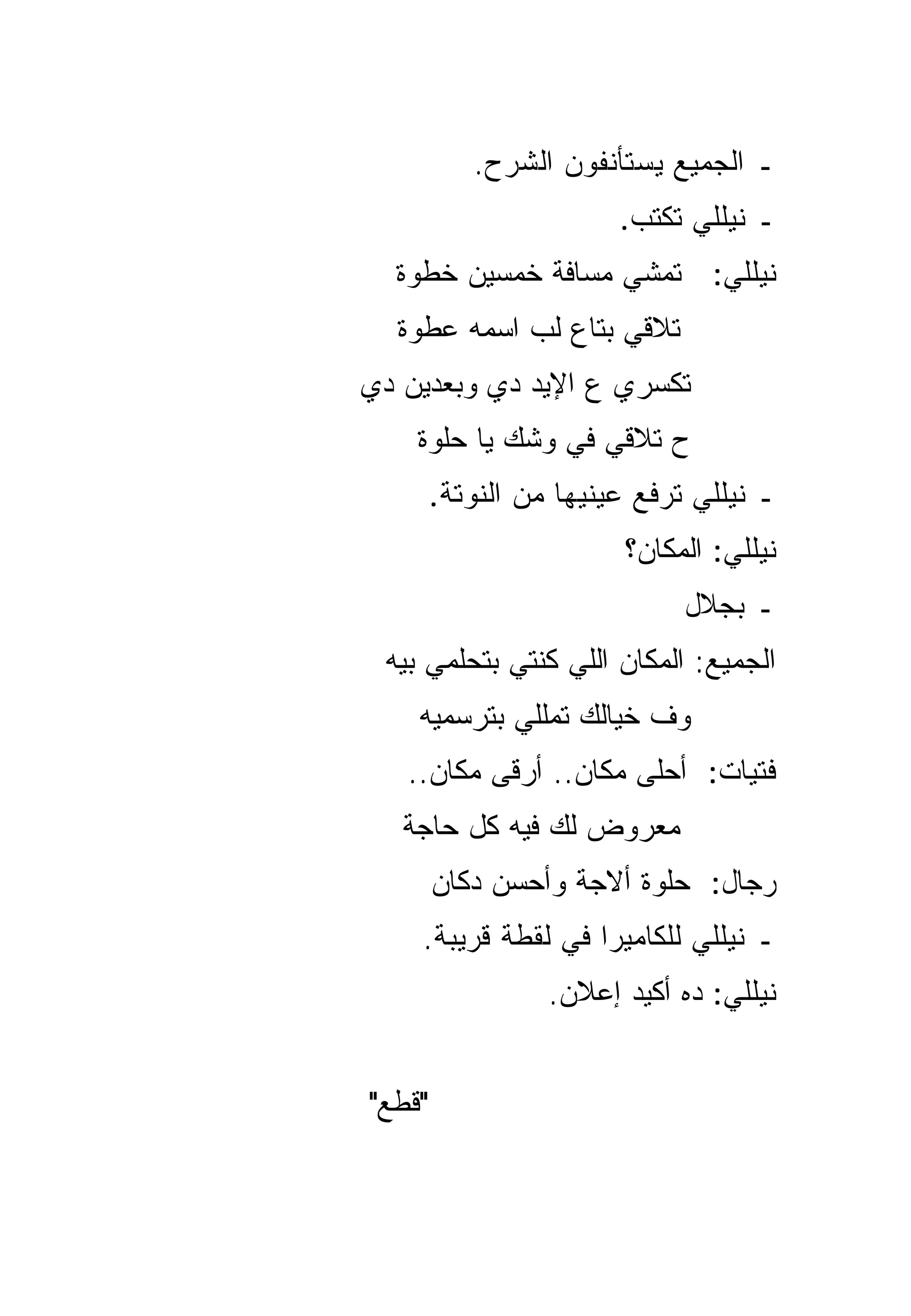 ‫ـ ﺍﻟﺠﻤﻴﻊ ﻴﺴﺘﺄﻨﻔﻭﻥ ﺍﻟﺸﺭﺡ.‬
                        ‫ـ ﻨﻴﻠﻠﻲ ﺘﻜﺘﺏ.‬
  ‫ﻨﻴﻠﻠﻲ: ﺘﻤﺸﻲ ﻤﺴﺎﻓﺔ ﺨﻤﺴﻴﻥ ﺨﻁﻭﺓ‬
  ‫ﺘﻼﻗﻲ ﺒﺘﺎﻉ ﻟﺏ ﺍﺴﻤﻪ ﻋﻁﻭﺓ‬
‫ﺘﻜﺴﺭﻱ ﻉ ﺍﻹﻴﺩ ﺩﻱ ﻭﺒﻌﺩﻴﻥ ﺩﻱ‬
    ‫ﺡ ﺘﻼﻗﻲ ﻓﻲ ﻭﺸﻙ ﻴﺎ ﺤﻠﻭﺓ‬
        ‫ـ ﻨﻴﻠﻠﻲ ﺘﺭﻓﻊ ﻋﻴﻨﻴﻬﺎ ﻤﻥ ﺍﻟﻨﻭﺘﺔ.‬
                        ‫ﻨﻴﻠﻠﻲ: ﺍﻟﻤﻜﺎﻥ؟‬
                              ‫ـ ﺒﺠﻼل‬
 ‫ﺍﻟﺠﻤﻴﻊ: ﺍﻟﻤﻜﺎﻥ ﺍﻟﻠﻲ ﻜﻨﺘﻲ ﺒﺘﺤﻠﻤﻲ ﺒﻴﻪ‬
    ‫ﻭﻑ ﺨﻴﺎﻟﻙ ﺘﻤﻠﻠﻲ ﺒﺘﺭﺴﻤﻴﻪ‬
   ‫ﻓﺘﻴﺎﺕ: ﺃﺤﻠﻰ ﻤﻜﺎﻥ.. ﺃﺭﻗﻰ ﻤﻜﺎﻥ..‬
   ‫ﻤﻌﺭﻭﺽ ﻟﻙ ﻓﻴﻪ ﻜل ﺤﺎﺠﺔ‬
        ‫ﺭﺠﺎل: ﺤﻠﻭﺓ ﺃﻻﺠﺔ ﻭﺃﺤﺴﻥ ﺩﻜﺎﻥ‬
    ‫ـ ﻨﻴﻠﻠﻲ ﻟﻠﻜﺎﻤﻴﺭﺍ ﻓﻲ ﻟﻘﻁﺔ ﻗﺭﻴﺒﺔ.‬
                  ‫ﻨﻴﻠﻠﻲ: ﺩﻩ ﺃﻜﻴﺩ ﺇﻋﻼﻥ.‬


‫"ﻗﻁﻊ"‬
 