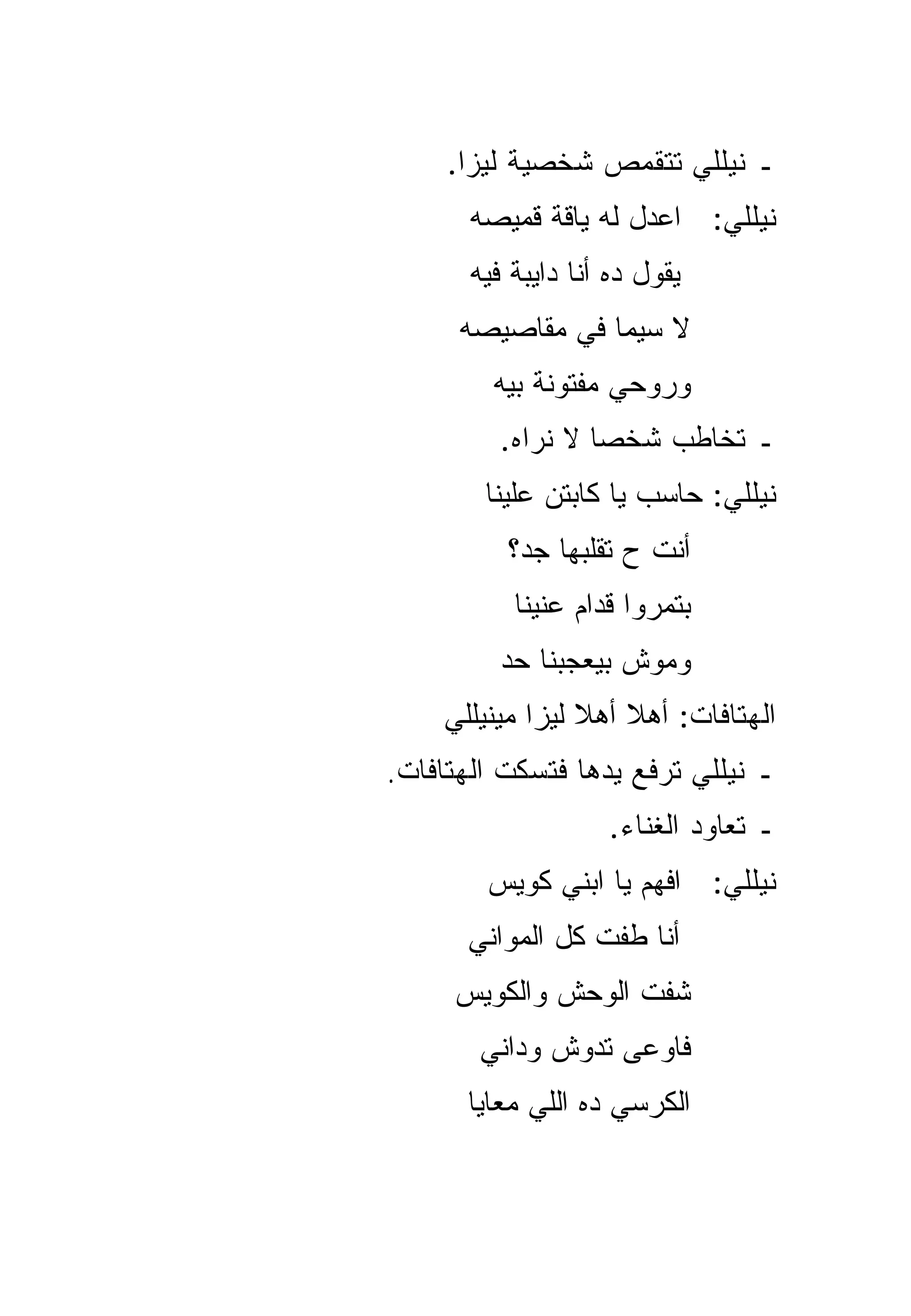 ‫ـ ﻨﻴﻠﻠﻲ ﺘﺘﻘﻤﺹ ﺸﺨﺼﻴﺔ ﻟﻴﺯﺍ.‬
       ‫ﻨﻴﻠﻠﻲ: ﺍﻋﺩل ﻟﻪ ﻴﺎﻗﺔ ﻗﻤﻴﺼﻪ‬
       ‫ﻴﻘﻭل ﺩﻩ ﺃﻨﺎ ﺩﺍﻴﺒﺔ ﻓﻴﻪ‬
      ‫ﻻ ﺴ ‪‬ﻤﺎ ﻓﻲ ﻤﻘﺎﺼﻴﺼﻪ‬
                   ‫ﻴ‬
         ‫ﻭﺭﻭﺤﻲ ﻤﻔﺘﻭﻨﺔ ﺒﻴﻪ‬
          ‫ـ ﺘﺨﺎﻁﺏ ﺸﺨﺼﺎ ﻻ ﻨﺭﺍﻩ.‬
                   ‫‪‬‬
        ‫ﻨﻴﻠﻠﻲ: ﺤﺎﺴﺏ ﻴﺎ ﻜﺎﺒﺘﻥ ﻋﻠﻴﻨﺎ‬
          ‫ﺃﻨﺕ ﺡ ﺘﻘﻠﺒﻬﺎ ﺠﺩ؟‬
           ‫ﺒﺘﻤﺭﻭﺍ ﻗﺩﺍﻡ ﻋﻨﻴﻨﺎ‬
          ‫ﻭﻤﻭﺵ ﺒﻴﻌﺠﺒﻨﺎ ﺤﺩ‬
    ‫ﺍﻟﻬﺘﺎﻓﺎﺕ: ﺃﻫﻼ ﺃﻫﻼ ﻟﻴﺯﺍ ﻤﻴﻨﻴﻠﻠﻲ‬
                 ‫ﹰ ﹰ‬
‫ـ ﻨﻴﻠﻠﻲ ﺘﺭﻓﻊ ﻴﺩﻫﺎ ﻓﺘﺴﻜﺕ ﺍﻟﻬﺘﺎﻓﺎﺕ.‬
                    ‫ـ ﺘﻌﺎﻭﺩ ﺍﻟﻐﻨﺎﺀ.‬
        ‫ﻨﻴﻠﻠﻲ: ﺍﻓﻬﻡ ﻴﺎ ﺍﺒﻨﻲ ﻜﻭﻴﺱ‬
      ‫ﺃﻨﺎ ﻁﻔﺕ ﻜل ﺍﻟﻤﻭﺍﻨﻲ‬
     ‫ﺸﻔﺕ ﺍﻟﻭﺤﺵ ﻭﺍﻟﻜﻭﻴﺱ‬
       ‫ﻓﺎﻭﻋﻰ ﺘﺩﻭﺵ ﻭﺩﺍﻨﻲ‬
      ‫ﺍﻟﻜﺭﺴﻲ ﺩﻩ ﺍﻟﻠﻲ ﻤﻌﺎﻴﺎ‬
 