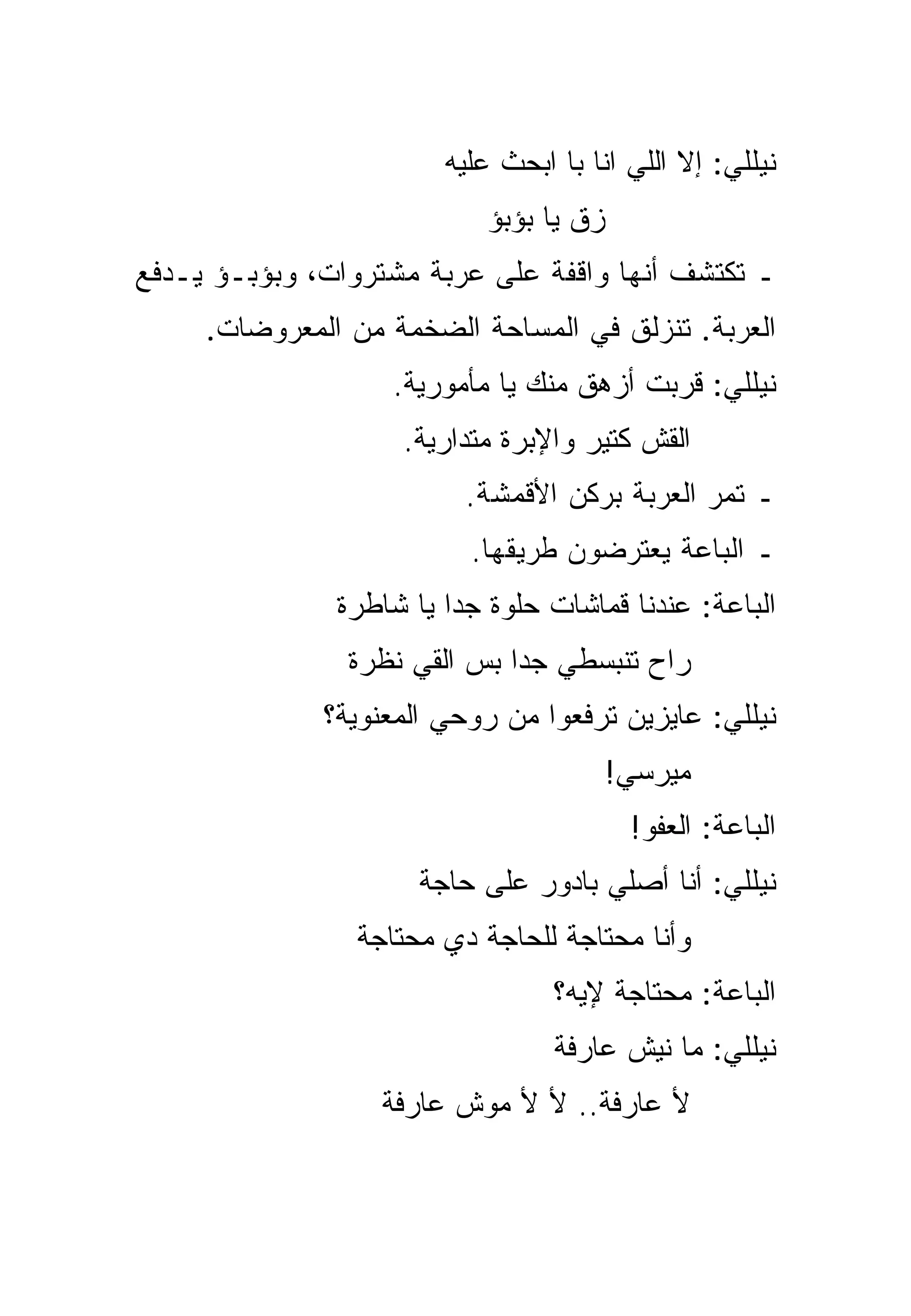 ‫ﻨﻴﻠﻠﻲ: ﺇﻻ ﺍﻟﻠﻲ ﺍﻨﺎ ﺒﺎ ﺍﺒﺤﺙ ﻋﻠﻴﻪ‬
                           ‫ﺯﻕ ﻴﺎ ﺒﺅﺒﺅ‬
‫ـ ﺘﻜﺘﺸﻑ ﺃﻨﻬﺎ ﻭﺍﻗﻔﺔ ﻋﻠﻰ ﻋﺭﺒﺔ ﻤﺸﺘﺭﻭﺍﺕ، ﻭﺒﺅﺒـﺅ ﻴـﺩﻓﻊ‬
     ‫ﺍﻟﻌﺭﺒﺔ. ﺘﻨﺯﻟﻕ ﻓﻲ ﺍﻟﻤﺴﺎﺤﺔ ﺍﻟﻀﺨﻤﺔ ﻤﻥ ﺍﻟﻤﻌﺭﻭﻀﺎﺕ.‬
                   ‫ﻨﻴﻠﻠﻲ: ﻗﺭﺒﺕ ﺃﺯﻫﻕ ﻤﻨﻙ ﻴﺎ ﻤﺄﻤﻭﺭﻴﺔ.‬
                    ‫ﺍﻟﻘﺵ ﻜﺘﻴﺭ ﻭﺍﻹﺒﺭﺓ ﻤﺘﺩﺍﺭﻴﺔ.‬
                          ‫ـ ﺘﻤﺭ ﺍﻟﻌﺭﺒﺔ ﺒﺭﻜﻥ ﺍﻷﻗﻤﺸﺔ.‬
                          ‫ـ ﺍﻟﺒﺎﻋﺔ ﻴﻌﺘﺭﻀﻭﻥ ﻁﺭﻴﻘﻬﺎ.‬
               ‫ﺍﻟﺒﺎﻋﺔ: ﻋﻨﺩﻨﺎ ﻗﻤﺎﺸﺎﺕ ﺤﻠﻭﺓ ﺠﺩﺍ ﻴﺎ ﺸﺎﻁﺭﺓ‬
                         ‫‪‬‬
                ‫ﺭﺍﺡ ﺘﻨﺒﺴﻁﻲ ﺠﺩﺍ ﺒﺱ ﺍﻟﻘﻲ ﻨﻅﺭﺓ‬
                              ‫‪‬‬
              ‫ﻨﻴﻠﻠﻲ: ﻋﺎﻴﺯﻴﻥ ﺘﺭﻓﻌﻭﺍ ﻤﻥ ﺭﻭﺤﻲ ﺍﻟﻤﻌﻨﻭﻴﺔ؟‬
                                        ‫ﻤﻴﺭﺴﻲ!‬
                                         ‫ﺍﻟﺒﺎﻋﺔ: ﺍﻟﻌﻔﻭ!‬
                      ‫ﻨﻴﻠﻠﻲ: ﺃﻨﺎ ﺃﺼﻠﻲ ﺒﺎﺩ ‪‬ﺭ ﻋﻠﻰ ﺤﺎﺠﺔ‬
                                ‫ﻭ‬
                ‫ﻭﺃﻨﺎ ﻤﺤﺘﺎﺠﺔ ﻟﻠﺤﺎﺠﺔ ﺩﻱ ﻤﺤﺘﺎﺠﺔ‬
                                  ‫ﺍﻟﺒﺎﻋﺔ: ﻤﺤﺘﺎﺠﺔ ﻹﻴﻪ؟‬
                                  ‫ﻨﻴﻠﻠﻲ: ﻤﺎ ﻨﻴﺵ ﻋﺎﺭﻓﺔ‬
                  ‫ﻷ ﻋﺎﺭﻓﺔ.. ﻷ ﻷ ﻤﻭﺵ ﻋﺎﺭﻓﺔ‬
 