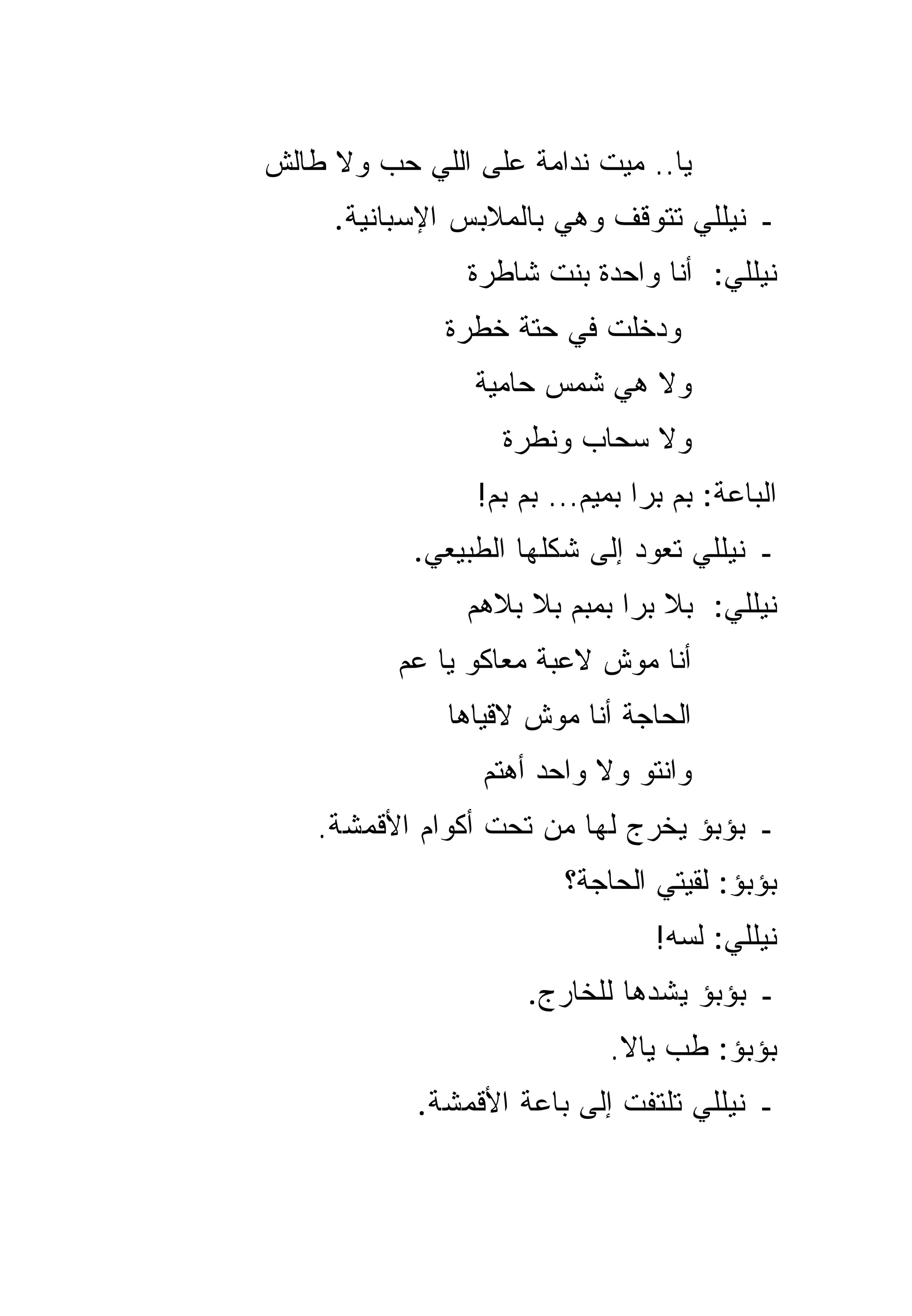 ‫ﻴﺎ.. ﻤﻴﺕ ﻨﺩﺍﻤﺔ ﻋﻠﻰ ﺍﻟﻠﻲ ﺤﺏ ﻭﻻ ﻁﺎﻟﺵ‬
     ‫ـ ﻨﻴﻠﻠﻲ ﺘﺘﻭﻗﻑ ﻭﻫﻲ ﺒﺎﻟﻤﻼﺒﺱ ﺍﻹﺴﺒﺎﻨﻴﺔ.‬
                ‫ﻨﻴﻠﻠﻲ: ﺃﻨﺎ ﻭﺍﺤﺩﺓ ﺒﻨﺕ ﺸﺎﻁﺭﺓ‬
              ‫ﻭﺩﺨﻠﺕ ﻓﻲ ﺤﺘﺔ ﺨﻁﺭﺓ‬
                ‫ﻭﻻ ﻫﻲ ﺸﻤﺱ ﺤﺎﻤﻴﺔ‬
                          ‫‪‬‬
                   ‫ﻭﻻ ﺴﺤﺎﺏ ﻭﻨﻁﺭﺓ‬
                 ‫ﺍﻟﺒﺎﻋﺔ: ﺒﻡ ﺒﺭﺍ ﺒﻤﻴﻡ... ﺒﻡ ﺒﻡ!‬
           ‫ـ ﻨﻴﻠﻠﻲ ﺘﻌﻭﺩ ﺇﻟﻰ ﺸﻜﻠﻬﺎ ﺍﻟﻁﺒﻴﻌﻲ.‬
                ‫ﻨﻴﻠﻠﻲ: ﺒﻼ ﺒﺭﺍ ﺒﻤﺒﻡ ﺒﻼ ﺒﻼﻫﻡ‬
          ‫ﺃﻨﺎ ﻤﻭﺵ ﻻﻋﺒﺔ ﻤﻌﺎﻜﻭ ﻴﺎ ﻋﻡ‬
              ‫ﺍﻟﺤﺎﺠﺔ ﺃﻨﺎ ﻤﻭﺵ ﻻﻗﻴﺎﻫﺎ‬
                 ‫ﻭﺍﻨﺘﻭ ﻭﻻ ﻭﺍﺤﺩ ﺃﻫﺘﻡ‬
    ‫ـ ﺒﺅﺒﺅ ﻴﺨﺭﺝ ﻟﻬﺎ ﻤﻥ ﺘﺤﺕ ﺃﻜﻭﺍﻡ ﺍﻷﻗﻤﺸﺔ.‬
                         ‫ﺒﺅﺒﺅ: ﻟﻘﻴﺘﻲ ﺍﻟﺤﺎﺠﺔ؟‬
                                  ‫ﻨﻴﻠﻠﻲ: ﻟﺴﻪ!‬
                     ‫ـ ﺒﺅﺒﺅ ﻴﺸﺩﻫﺎ ﻟﻠﺨﺎﺭﺝ.‬
                             ‫ﺒﺅﺒﺅ: ﻁﺏ ﻴﺎﻻ.‬
            ‫ـ ﻨﻴﻠﻠﻲ ﺘﻠﺘﻔﺕ ﺇﻟﻰ ﺒﺎﻋﺔ ﺍﻷﻗﻤﺸﺔ.‬
 