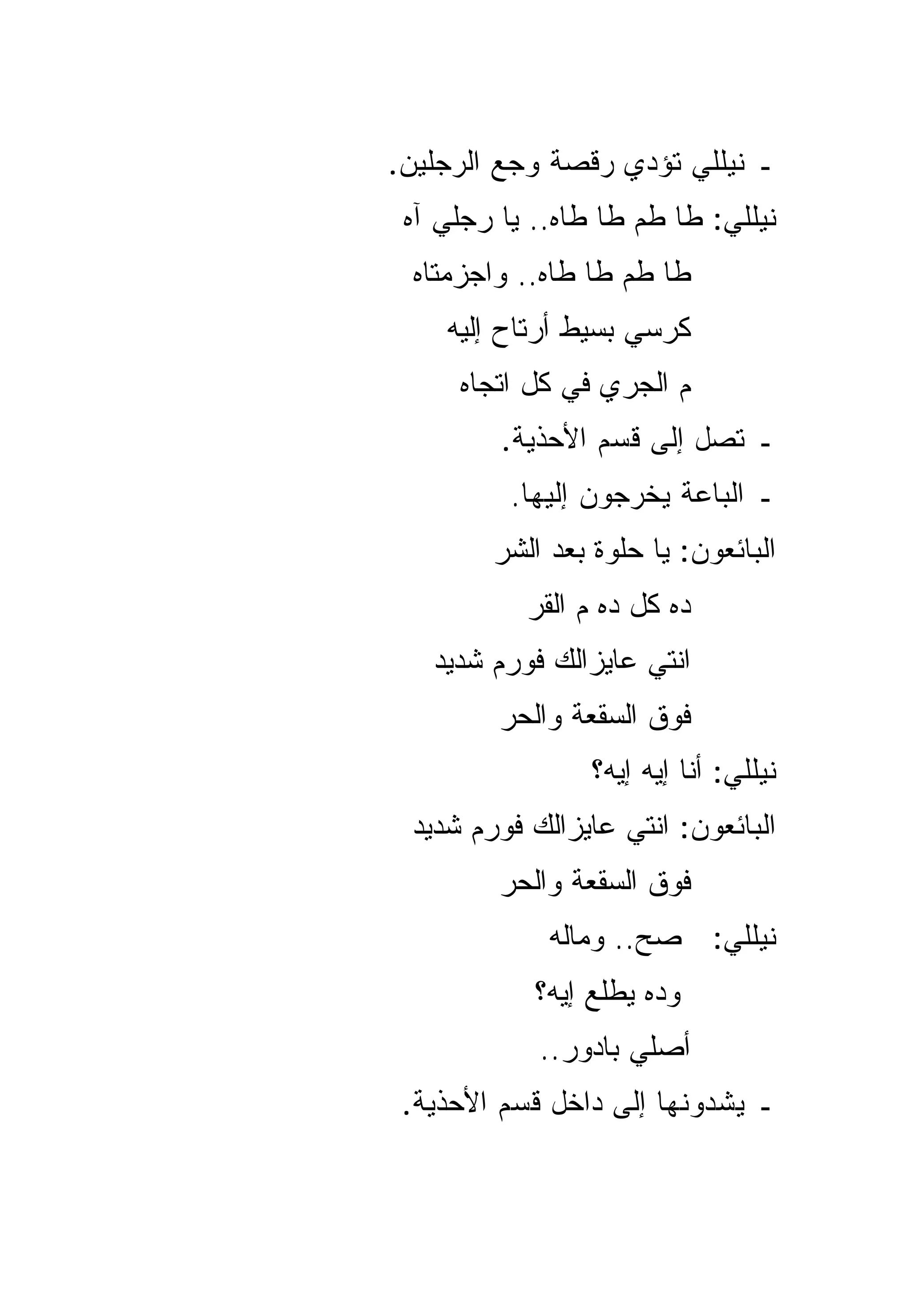 ‫ـ ﻨﻴﻠﻠﻲ ﺘﺅﺩﻱ ﺭﻗﺼﺔ ﻭﺠﻊ ﺍﻟﺭﺠﻠﻴﻥ.‬
 ‫ﻨﻴﻠﻠﻲ: ﻁﺎ ﻁﻡ ﻁﺎ ﻁﺎﻩ.. ﻴﺎ ﺭﺠﻠﻲ ﺁﻩ‬
 ‫ﻁﺎ ﻁﻡ ﻁﺎ ﻁﺎﻩ.. ﻭﺍﺠﺯﻤﺘﺎﻩ‬
    ‫ﻜﺭﺴﻲ ﺒﺴﻴﻁ ﺃﺭﺘﺎﺡ ﺇﻟﻴﻪ‬
     ‫ﻡ ﺍﻟﺠﺭﻱ ﻓﻲ ﻜل ﺍﺘﺠﺎﻩ‬
         ‫ـ ﺘﺼل ﺇﻟﻰ ﻗﺴﻡ ﺍﻷﺤﺫﻴﺔ.‬
          ‫ـ ﺍﻟﺒﺎﻋﺔ ﻴﺨﺭﺠﻭﻥ ﺇﻟﻴﻬﺎ.‬
        ‫ﺍﻟﺒﺎﺌﻌﻭﻥ: ﻴﺎ ﺤﻠﻭﺓ ﺒﻌﺩ ﺍﻟﺸﺭ‬
           ‫ﺩﻩ ﻜل ﺩﻩ ﻡ ﺍﻟﻘﺭ‬
   ‫ﺍﻨﺘﻲ ﻋﺎﻴﺯﺍﻟﻙ ﻓﻭﺭﻡ ﺸﺩﻴﺩ‬
         ‫ﻓﻭﻕ ﺍﻟﺴﻘﻌﺔ ﻭﺍﻟﺤﺭ‬
                 ‫ﻨﻴﻠﻠﻲ: ﺃﻨﺎ ﺇﻴﻪ ﺇﻴﻪ؟‬
 ‫ﺍﻟﺒﺎﺌﻌﻭﻥ: ﺍﻨﺘﻲ ﻋﺎﻴﺯﺍﻟﻙ ﻓﻭﺭﻡ ﺸﺩﻴﺩ‬
         ‫ﻓﻭﻕ ﺍﻟﺴﻘﻌﺔ ﻭﺍﻟﺤﺭ‬
             ‫ﻨﻴﻠﻠﻲ: ﺼﺢ.. ﻭﻤﺎﻟﻪ‬
            ‫ﻭﺩﻩ ﻴﻁﻠﻊ ﺇﻴﻪ؟‬
            ‫ﺃﺼﻠﻲ ﺒﺎﺩ ‪‬ﺭ..‬
               ‫ﻭ‬
 ‫ـ ﻴﺸﺩﻭﻨﻬﺎ ﺇﻟﻰ ﺩﺍﺨل ﻗﺴﻡ ﺍﻷﺤﺫﻴﺔ.‬
 