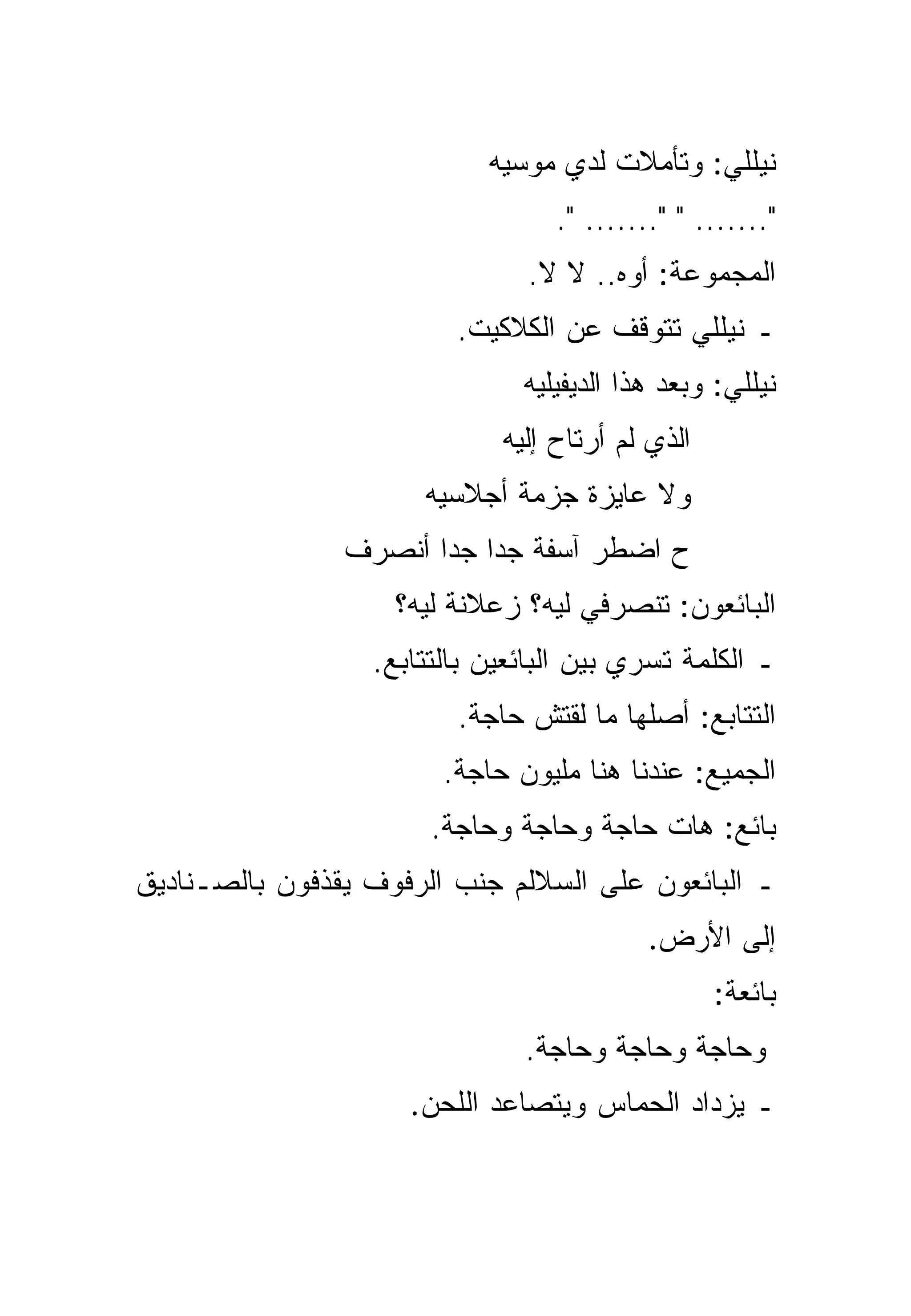 ‫ﻨﻴﻠﻠﻲ: ﻭﺘﺄﻤﻼﺕ ﻟﺩﻱ ﻤﻭﺴﻴﻪ‬
                                  ‫"....... " "....... ".‬
                               ‫ﺍﻟﻤﺠﻤﻭﻋﺔ: ﺃﻭﻩ.. ﻻ ﻻ.‬
                         ‫ـ ﻨﻴﻠﻠﻲ ﺘﺘﻭﻗﻑ ﻋﻥ ﺍﻟﻜﻼﻜﻴﺕ.‬
                               ‫ﻨﻴﻠﻠﻲ: ﻭﺒﻌﺩ ﻫﺫﺍ ﺍﻟﺩﻴﻔﻴﻠﻴﻪ‬
                             ‫ﺍﻟﺫﻱ ﻟﻡ ﺃﺭﺘﺎﺡ ﺇﻟﻴﻪ‬
                      ‫ﻭﻻ ﻋﺎﻴﺯﺓ ﺠﺯﻤﺔ ﺃﺠﻼﺴﻴﻪ‬
                ‫ﺡ ﺍﻀﻁﺭ ﺁﺴﻔﺔ ﺠﺩﺍ ﺠﺩﺍ ﺃﻨﺼﺭﻑ‬
                       ‫‪ ‬‬
                    ‫ﺍﻟﺒﺎﺌﻌﻭﻥ: ﺘﻨﺼﺭﻓﻲ ﻟﻴﻪ؟ ﺯﻋﻼﻨﺔ ﻟﻴﻪ؟‬
                  ‫ـ ﺍﻟﻜﻠﻤﺔ ﺘﺴﺭﻱ ﺒﻴﻥ ﺍﻟﺒﺎﺌﻌﻴﻥ ﺒﺎﻟﺘﺘﺎﺒﻊ.‬
                         ‫ﺍﻟﺘﺘﺎﺒﻊ: ﺃﺼﻠﻬﺎ ﻤﺎ ﻟﻘﺘﺵ ﺤﺎﺠﺔ.‬
                        ‫ﺍﻟﺠﻤﻴﻊ: ﻋﻨﺩﻨﺎ ﻫﻨﺎ ﻤﻠﻴﻭﻥ ﺤﺎﺠﺔ.‬
                       ‫ﺒﺎﺌﻊ: ﻫﺎﺕ ﺤﺎﺠﺔ ﻭﺤﺎﺠﺔ ﻭﺤﺎﺠﺔ.‬
‫ـ ﺍﻟﺒﺎﺌﻌﻭﻥ ﻋﻠﻰ ﺍﻟﺴﻼﻟﻡ ﺠﻨﺏ ﺍﻟﺭﻓﻭﻑ ﻴﻘﺫﻓﻭﻥ ﺒﺎﻟﺼـﻨﺎﺩﻴﻕ‬
                                           ‫ﺇﻟﻰ ﺍﻷﺭﺽ.‬
                                                  ‫ﺒﺎﺌﻌﺔ:‬
                               ‫ﻭﺤﺎﺠﺔ ﻭﺤﺎﺠﺔ ﻭﺤﺎﺠﺔ.‬
                     ‫ـ ﻴﺯﺩﺍﺩ ﺍﻟﺤﻤﺎﺱ ﻭﻴﺘﺼﺎﻋﺩ ﺍﻟﻠﺤﻥ.‬
 