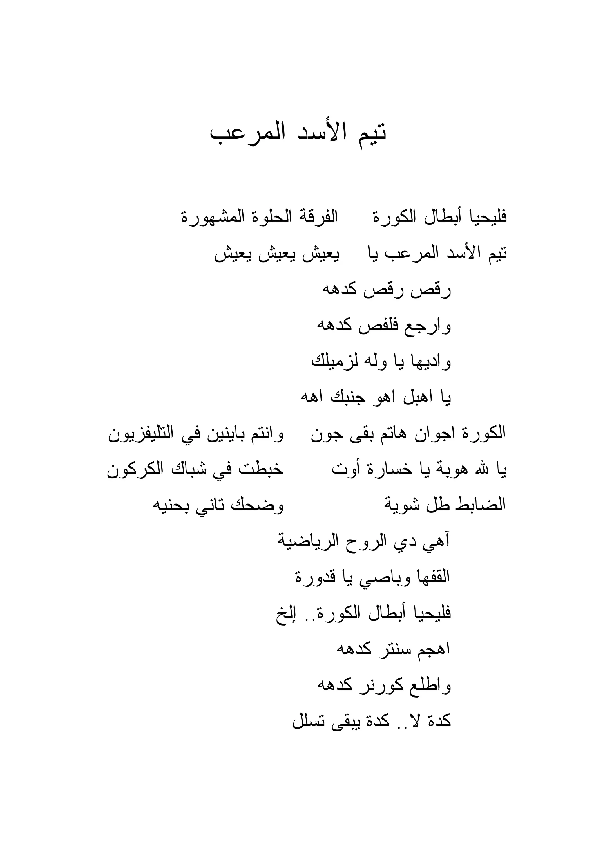 ‫ﺘﻴﻡ ﺍﻷﺴﺩ ﺍﻟﻤﺭﻋﺏ‬

          ‫ﺍﻟﻔﺭﻗﺔ ﺍﻟﺤﻠﻭﺓ ﺍﻟﻤﺸﻬﻭﺭﺓ‬        ‫ﻓﻠﻴﺤﻴﺎ ﺃﺒﻁﺎل ﺍﻟﻜﻭﺭﺓ‬
               ‫ﻴﻌﻴﺵ ﻴﻌﻴﺵ ﻴﻌﻴﺵ‬          ‫ﺘﻴﻡ ﺍﻷﺴﺩ ﺍﻟﻤﺭﻋﺏ ﻴﺎ‬
                                 ‫ﺭ ﹼﺹ ﺭ ﹼﺹ ﻜﺩﻫﻪ‬
                                       ‫ﻗ‬    ‫ﻗ‬
                                ‫ﻭﺍﺭﺠﻊ ﻓﻠﻔﺹ ﻜﺩﻫﻪ‬
                               ‫ﻭﺍﺩﻴﻬﺎ ﻴﺎ ﻭﻟﻪ ﻟﺯﻤﻴﻠﻙ‬
                              ‫ﻴﺎ ﺍﻫﺒل ﺍﻫﻭ ﺠﻨﺒﻙ ﺍﻫﻪ‬
‫ﻭﺍﻨﺘﻡ ﺒﺎﻴﻨﻴﻥ ﻓﻲ ﺍﻟﺘﻠﻴﻔﺯﻴﻭﻥ‬     ‫ﺍﻟﻜﻭﺭﺓ ﺍﺠﻭﺍﻥ ﻫﺎﺘﻡ ﺒﻘﻰ ﺠﻭﻥ‬
‫ﺨﺒﻁﺕ ﻓﻲ ﺸﺒﺎﻙ ﺍﻟﻜﺭﻜﻭﻥ‬              ‫ﻴﺎ ﷲ ﻫﻭﺒﺔ ﻴﺎ ﺨﺴﺎﺭﺓ ﺃﻭﺕ‬
                                                 ‫‪‬‬
      ‫ﻭﻀﺤﻙ ﺘﺎﻨﻲ ﺒﺤﻨﻴﻪ‬                    ‫ﺍﻟﻀﺎﺒﻁ ﻁل ﺸﻭﻴﺔ‬
                         ‫ﺁﻫﻲ ﺩﻱ ﺍﻟﺭﻭﺡ ﺍﻟﺭﻴﺎﻀﻴﺔ‬
                             ‫ﺍﻟﻘﻔﻬﺎ ﻭﺒﺎﺼﻲ ﻴﺎ ﻗ ‪‬ﻭﺭﺓ‬
                                ‫ﺩ‬
                         ‫ﻓﻠﻴﺤﻴﺎ ﺃﺒﻁﺎل ﺍﻟﻜﻭﺭﺓ.. ﺇﻟﺦ‬
                                  ‫ﺍﻫﺠﻡ ﺴﻨﺘﺭ ﻜﺩﻫﻪ‬
                                ‫ﻭﺍﻁﻠﻊ ﻜﻭﺭﻨﺭ ﻜﺩﻫﻪ‬
                             ‫ﻜﺩﺓ ﻻ.. ﻜﺩﺓ ﻴﺒﻘﻰ ﺘﺴﻠل‬
 