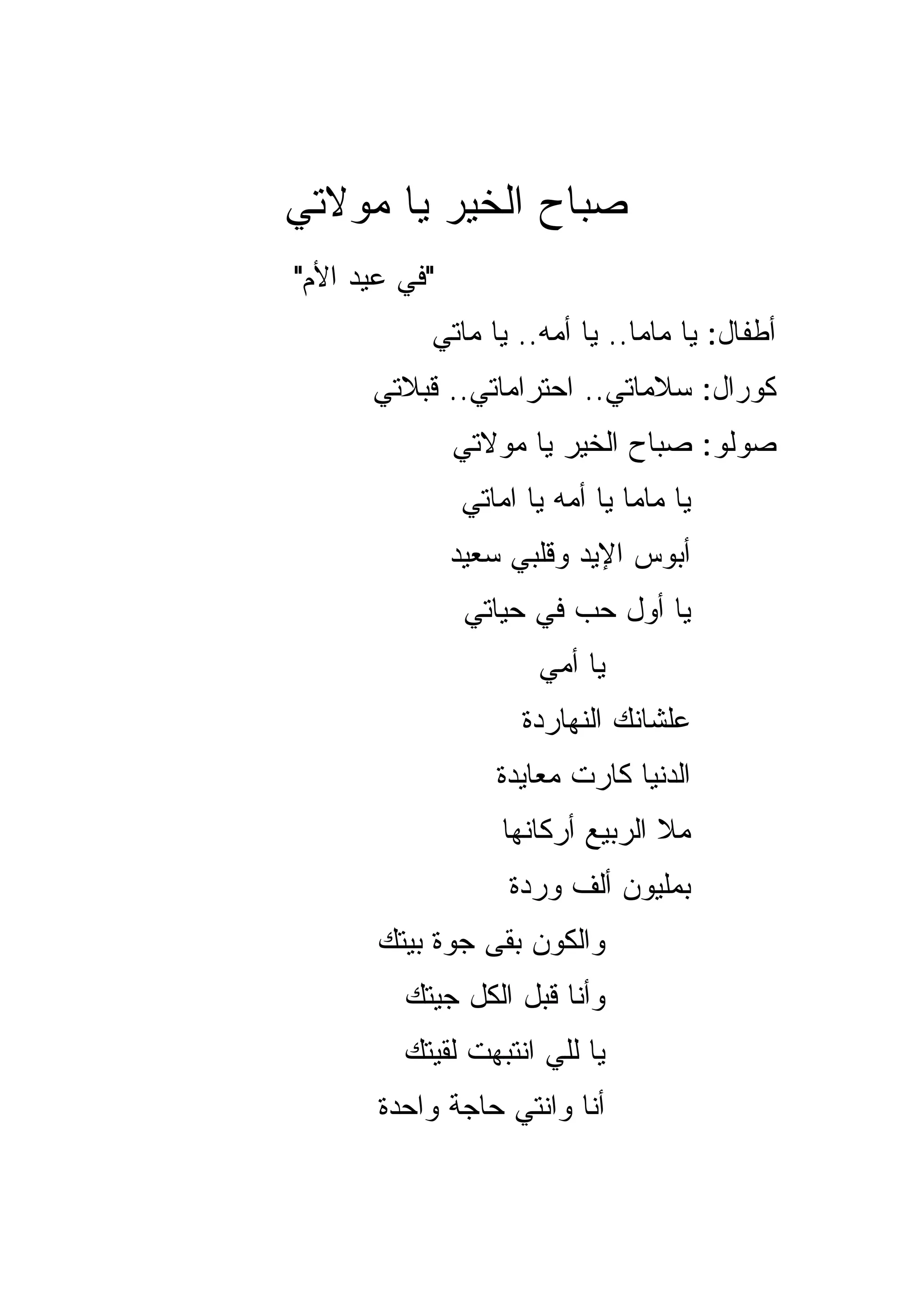 ‫ﺼﺒﺎﺡ ﺍﻟﺨﻴﺭ ﻴﺎ ﻤﻭﻻﺘﻲ‬
‫"ﻓﻲ ﻋﻴﺩ ﺍﻷﻡ"‬
           ‫ﺃﻁﻔﺎل: ﻴﺎ ﻤﺎﻤﺎ.. ﻴﺎ ﺃﻤﻪ.. ﻴﺎ ‪‬ﺎﺘﻲ‬
              ‫ﻤ‬
      ‫ﻜﻭﺭﺍل: ﺴﻼﻤﺎﺘﻲ.. ﺍﺤﺘﺭﺍﻤﺎﺘﻲ.. ﻗﺒﻼﺘﻲ‬
               ‫ﺼﻭﻟﻭ: ﺼﺒﺎﺡ ﺍﻟﺨﻴﺭ ﻴﺎ ﻤﻭﻻﺘﻲ‬
               ‫ﻴﺎ ﻤﺎﻤﺎ ﻴﺎ ﺃﻤﻪ ﻴﺎ ﺍﻤﺎﺘﻲ‬
               ‫ﺃﺒﻭﺱ ﺍﻹﻴﺩ ﻭﻗﻠﺒﻲ ﺴﻌﻴﺩ‬
                ‫ﻴﺎ ﺃﻭل ﺤﺏ ﻓﻲ ﺤﻴﺎﺘﻲ‬
                      ‫ﻴﺎ ﺃﻤﻲ‬
                     ‫ﻋﻠﺸﺎﻨﻙ ﺍﻟﻨﻬﺎﺭﺩﺓ‬
                  ‫ﺍﻟﺩﻨﻴﺎ ﻜﺎﺭﺕ ﻤﻌﺎﻴﺩﺓ‬
                   ‫ﻤﻼ ﺍﻟﺭﺒﻴﻊ ﺃﺭﻜﺎﻨﻬﺎ‬
                   ‫ﺒﻤﻠﻴﻭﻥ ﺃﻟﻑ ﻭﺭﺩﺓ‬
       ‫ﻭﺍﻟﻜﻭﻥ ﺒﻘﻰ ﺠﻭﺓ ﺒﻴﺘﻙ‬
         ‫ﻭﺃﻨﺎ ﻗﺒل ﺍﻟﻜل ﺠﻴﺘﻙ‬
         ‫ﻴﺎ ﻟﻠﻲ ﺍﻨﺘﺒﻬﺕ ﻟﻘﻴﺘﻙ‬
       ‫ﺃﻨﺎ ﻭﺍﻨﺘﻲ ﺤﺎﺠﺔ ﻭﺍﺤﺩﺓ‬
 