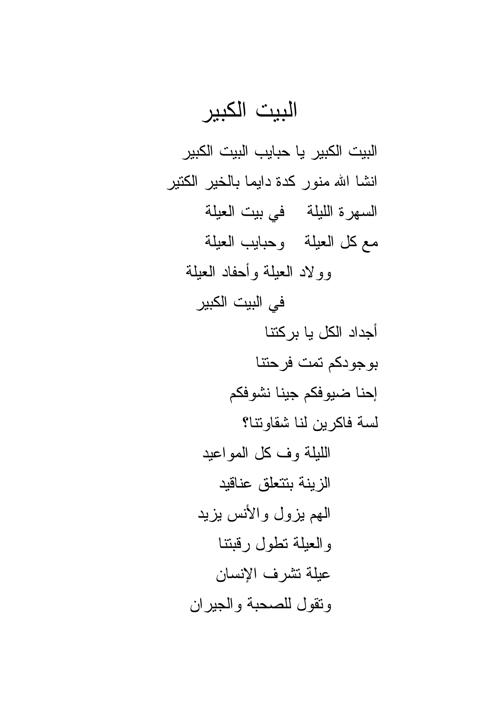 ‫ﺍﻟﺒﻴﺕ ﺍﻟﻜﺒﻴﺭ‬
  ‫ﺍﻟﺒﻴﺕ ﺍﻟﻜﺒﻴﺭ ﻴﺎ ﺤﺒﺎﻴﺏ ﺍﻟﺒﻴﺕ ﺍﻟﻜﺒﻴﺭ‬
‫ﺍﻨﺸﺎ ﺍﷲ ﻤﻨ ‪‬ﺭ ﻜﺩﺓ ﺩﺍﻴﻤﺎ ﺒﺎﻟﺨﻴﺭ ﺍﻟﻜﺘﻴﺭ‬
               ‫‪‬‬         ‫ﻭ‬
      ‫ﻓﻲ ﺒﻴﺕ ﺍﻟﻌﻴﻠﺔ‬     ‫ﺍﻟﺴﻬﺭﺓ ﺍﻟﻠﻴﻠﺔ‬
      ‫ﻭﺤﺒﺎﻴﺏ ﺍﻟﻌﻴﻠﺔ‬     ‫ﻤﻊ ﻜل ﺍﻟﻌﻴﻠﺔ‬
   ‫ﻭﻭﻻﺩ ﺍﻟﻌﻴﻠﺔ ﻭﺃﺤﻔﺎﺩ ﺍﻟﻌﻴﻠﺔ‬
     ‫ﻓﻲ ﺍﻟﺒﻴﺕ ﺍﻟﻜﺒﻴﺭ‬
                 ‫ﺃﺠﺩﺍﺩ ﺍﻟﻜل ﻴﺎ ﺒﺭﻜﺘﻨﺎ‬
               ‫ﺒﻭﺠﻭﺩﻜﻡ ﺘﻤﺕ ﻓﺭﺤﺘﻨﺎ‬
           ‫ﺇﺤﻨﺎ ﻀﻴﻭﻓﻜﻡ ﺠﻴﻨﺎ ﻨﺸﻭﻓﻜﻡ‬
             ‫ﻟ ‪‬ﺔ ﻓﺎﻜﺭﻴﻥ ﻟﻨﺎ ﺸﻘﺎﻭﺘﻨﺎ؟‬
                                  ‫ﺴ‬
      ‫ﺍﻟﻠﻴﻠﺔ ﻭﻑ ﻜل ﺍﻟﻤﻭﺍﻋﻴﺩ‬
         ‫ﺍﻟﺯﻴﻨﺔ ﺒﺘﺘﻌﻠﻕ ﻋﻨﺎﻗﻴﺩ‬
     ‫ﺍﻟﻬﻡ ﻴﺯﻭل ﻭﺍﻷﻨﺱ ﻴﺯﻴﺩ‬
                     ‫‪‬‬
         ‫ﻭﺍﻟﻌﻴﻠﺔ ﺘﻁ ‪‬ل ﺭﻗﺒﺘﻨﺎ‬
                 ‫ﻭ‬
        ‫ﻋﻴﻠﺔ ﺘﺸﺭﻑ ﺍﻹﻨﺴﺎﻥ‬
    ‫ﻭﺘﻘﻭل ﻟﻠﺼﺤﺒﺔ ﻭﺍﻟﺠﻴﺭﺍﻥ‬
 