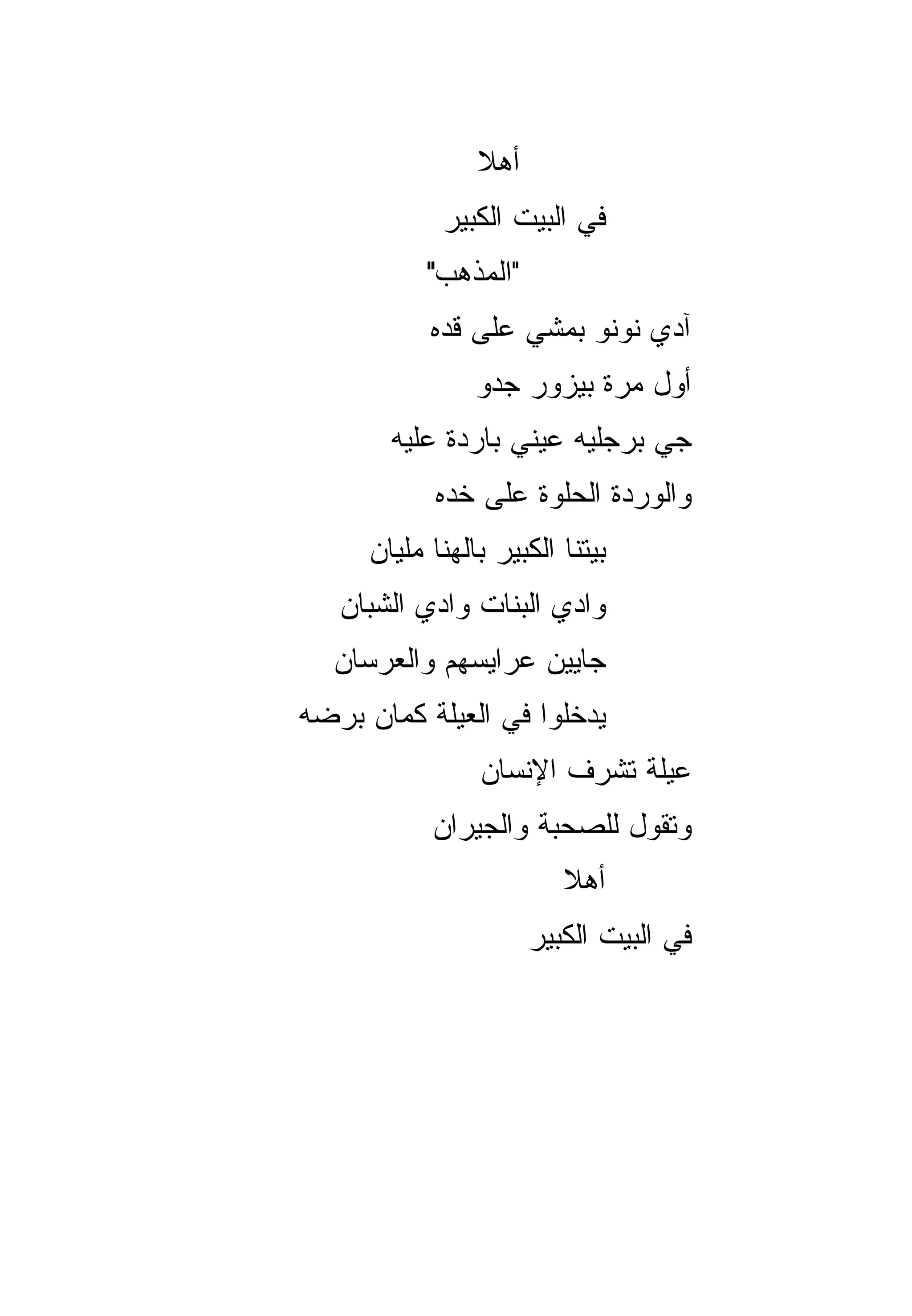 ‫ﺃﻫﻼ‬
                ‫ﹰ‬
            ‫ﻓﻲ ﺍﻟﺒﻴﺕ ﺍﻟﻜﺒﻴﺭ‬
           ‫"ﺍﻟﻤﺫﻫﺏ"‬
           ‫ﺁﺩﻱ ﻨﻭﻨﻭ ﺒﻤﺸﻲ ﻋﻠﻰ ﻗﺩﻩ‬
                ‫ﺃﻭل ﻤﺭﺓ ﺒﻴﺯﻭﺭ ﺠ ‪‬ﻭ‬
                 ‫ﺩ‬
       ‫ﺠﻲ ﺒﺭﺠﻠﻴﻪ ﻋﻴﻨﻲ ﺒﺎﺭﺩﺓ ﻋﻠﻴﻪ‬
                              ‫‪‬‬
            ‫ﻭﺍﻟﻭﺭﺩﺓ ﺍﻟﺤﻠﻭﺓ ﻋﻠﻰ ﺨﺩﻩ‬
     ‫ﺒﻴﺘﻨﺎ ﺍﻟﻜﺒﻴﺭ ﺒﺎﻟﻬﻨﺎ ﻤﻠﻴﺎﻥ‬
   ‫ﻭﺍﺩﻱ ﺍﻟﺒﻨﺎﺕ ﻭﺍﺩﻱ ﺍﻟﺸﺒﺎﻥ‬
  ‫ﺠﺎﻴﻴﻥ ﻋﺭﺍﻴﺴﻬﻡ ﻭﺍﻟﻌﺭﺴﺎﻥ‬
‫ﻴﺩﺨﻠﻭﺍ ﻓﻲ ﺍﻟﻌﻴﻠﺔ ﻜﻤﺎﻥ ﺒﺭﻀﻪ‬
                ‫ﻋﻴﻠﺔ ﺘﺸﺭﻑ ﺍﻹﻨﺴﺎﻥ‬
           ‫ﻭﺘﻘﻭل ﻟﻠﺼﺤﺒﺔ ﻭﺍﻟﺠﻴﺭﺍﻥ‬
                         ‫ﺃﻫﻼ‬
                         ‫ﹰ‬
                      ‫ﻓﻲ ﺍﻟﺒﻴﺕ ﺍﻟﻜﺒﻴﺭ‬
 