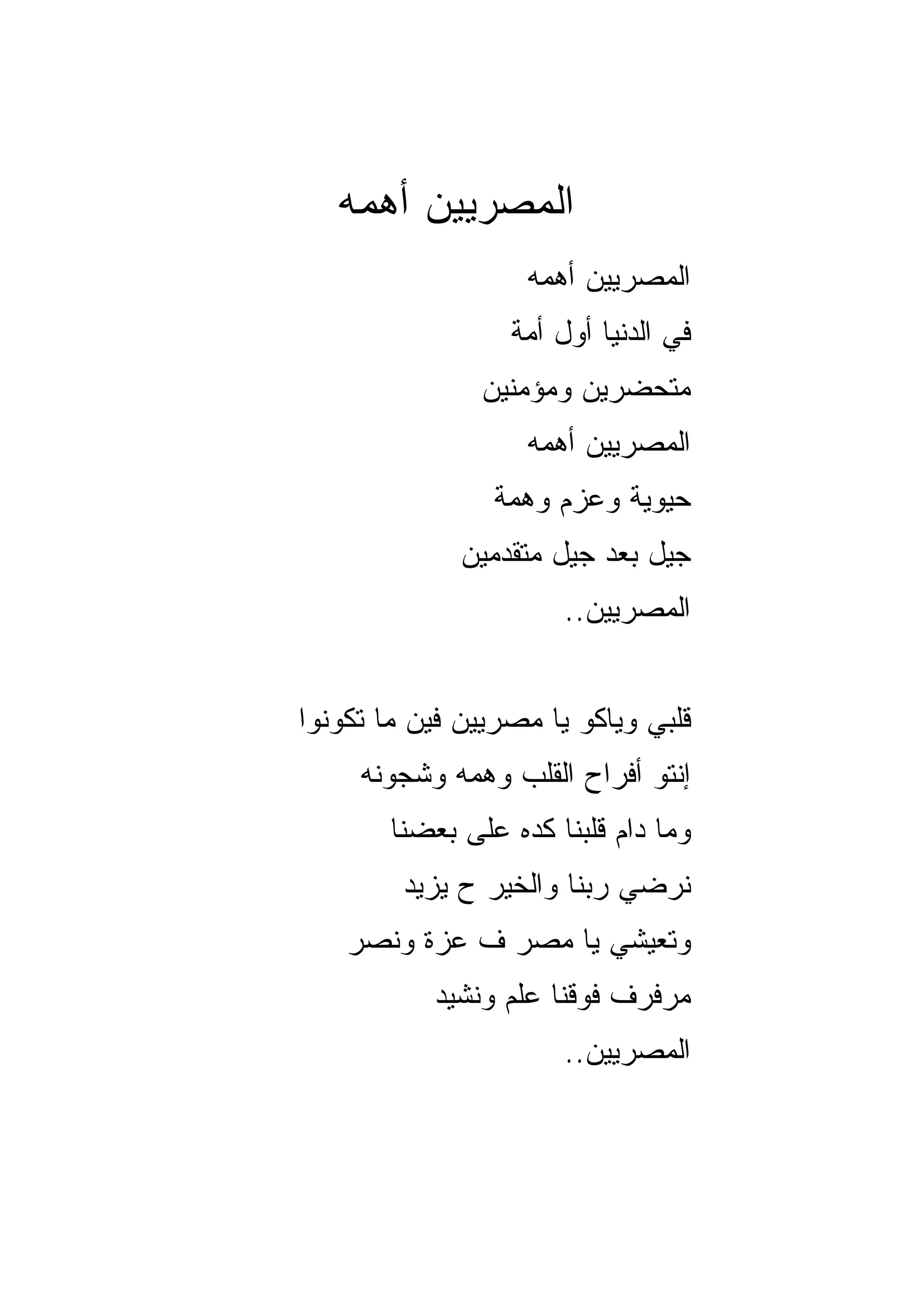 ‫ﺍﻟﻤﺼﺭﻴﻴﻥ ﺃﻫﻤﻪ‬
                    ‫ﺍﻟﻤﺼﺭﻴﻴﻥ ﺃﻫ ‪‬ﻪ‬
                     ‫ﻤ‬
                  ‫ﻓﻲ ﺍﻟﺩﻨﻴﺎ ﺃﻭل ﺃﻤﺔ‬
                ‫ﻤﺘﺤﻀﺭﻴﻥ ﻭﻤﺅﻤﻨﻴﻥ‬
                    ‫ﺍﻟﻤﺼﺭﻴﻴﻥ ﺃﻫﻤﻪ‬
                 ‫ﺤﻴﻭﻴﺔ ﻭﻋﺯﻡ ﻭﻫﻤﺔ‬
              ‫ﺠﻴل ﺒﻌﺩ ﺠﻴل ﻤﺘﻘﺩﻤﻴﻥ‬
                       ‫ﺍﻟﻤﺼﺭﻴﻴﻥ..‬


‫ﻗﻠﺒﻲ ﻭ ‪‬ﺎﻜﻭ ﻴﺎ ﻤﺼﺭﻴﻴﻥ ﻓﻴﻥ ﻤﺎ ﺘﻜﻭﻨﻭﺍ‬
                           ‫ﻴ‬
     ‫ﺇﻨﺘﻭ ﺃﻓﺭﺍﺡ ﺍﻟﻘﻠﺏ ﻭﻫ ‪‬ﻪ ﻭﺸﺠﻭﻨﻪ‬
             ‫ﻤ‬
        ‫ﻭﻤﺎ ﺩﺍﻡ ﻗﻠﺒﻨﺎ ﻜﺩﻩ ﻋﻠﻰ ﺒﻌﻀﻨﺎ‬
         ‫ﻨﺭﻀﻲ ﺭﺒﻨﺎ ﻭﺍﻟﺨﻴﺭ ﺡ ﻴﺯﻴﺩ‬
    ‫ﻭﺘﻌﻴﺸﻲ ﻴﺎ ﻤﺼﺭ ﻑ ﻋﺯﺓ ﻭﻨﺼﺭ‬
            ‫ﻤﺭﻓﺭﻑ ﻓﻭﻗﻨﺎ ﻋﻠﻡ ﻭﻨﺸﻴﺩ‬
                       ‫ﺍﻟﻤﺼﺭﻴﻴﻥ..‬
 