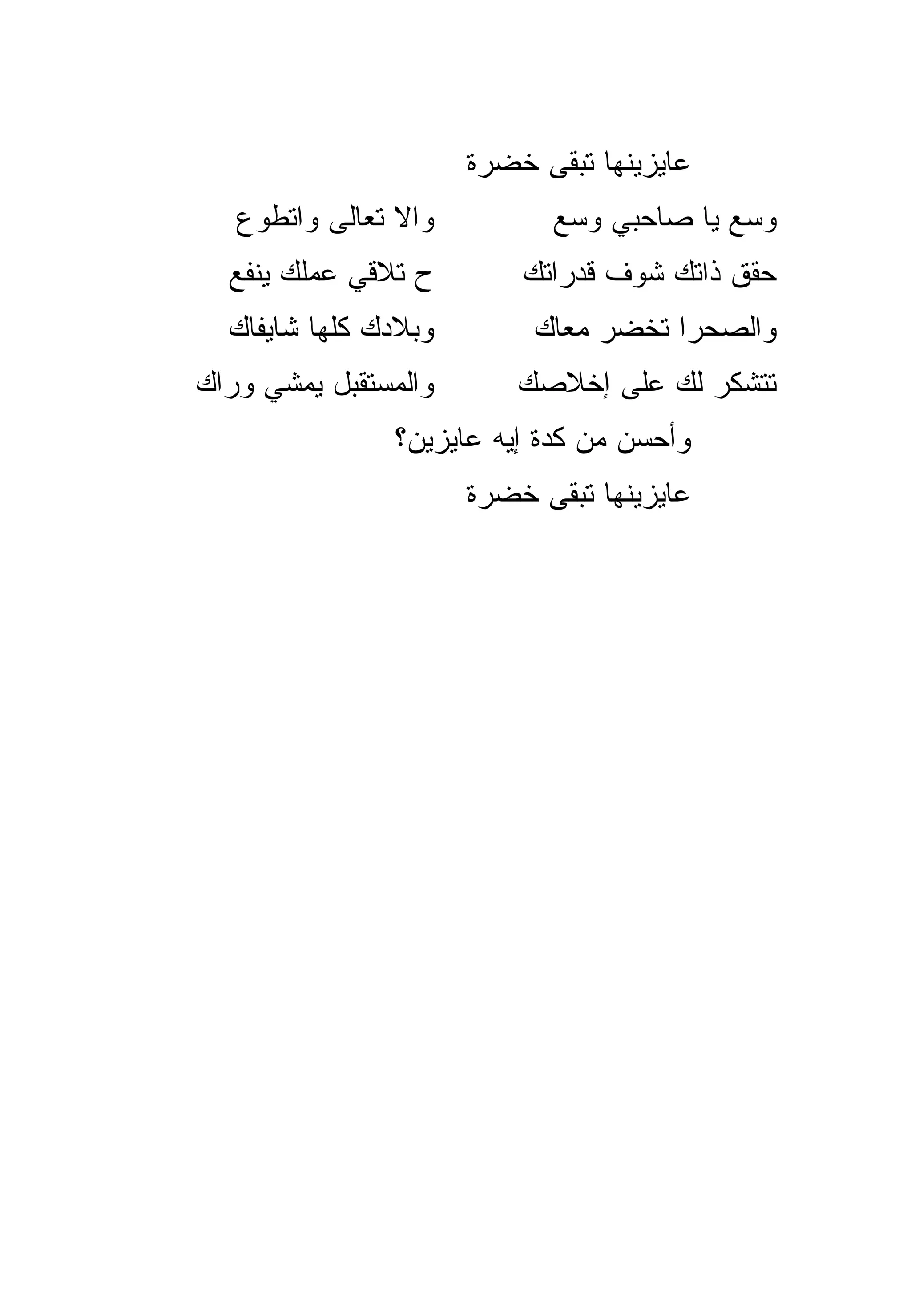 ‫ﻋﺎﻴﺯﻴﻨﻬﺎ ﺘﺒﻘﻰ ﺨﻀﺭﺓ‬
   ‫ﻭﺍﻻ ﺘﻌﺎﻟﻰ ﻭﺍﺘﻁ ‪‬ﻉ‬
    ‫ﻭ‬            ‫ﹼ‬           ‫ﻭ ‪‬ﻊ ﻴﺎ ﺼﺎﺤﺒﻲ ﻭ ‪‬ﻊ‬
                              ‫ﺴ‬             ‫ﺴ‬
  ‫ﺡ ﺘﻼﻗﻲ ﻋﻤﻠﻙ ﻴﻨﻔﻊ‬         ‫ﺤﻘﻕ ﺫﺍﺘﻙ ﺸﻭﻑ ﻗﺩﺭﺍﺘﻙ‬
  ‫ﻭﺒﻼﺩﻙ ﻜﻠﻬﺎ ﺸﺎﻴﻔﺎﻙ‬         ‫ﻭﺍﻟﺼﺤﺭﺍ ﺘﺨﻀﺭ ﻤﻌﺎﻙ‬
                                 ‫‪‬‬
‫ﻭﺍﻟﻤﺴﺘﻘﺒل ﻴﻤﺸﻲ ﻭﺭﺍﻙ‬        ‫ﺘﺘﺸ ﹼﺭ ﻟﻙ ﻋﻠﻰ ﺇﺨﻼﺼﻙ‬
                                         ‫ﻜ‬
                ‫ﻭﺃﺤﺴﻥ ﻤﻥ ﻜﺩﺓ ﺇﻴﻪ ﻋﺎﻴﺯﻴﻥ؟‬
                       ‫ﻋﺎﻴﺯﻴﻨﻬﺎ ﺘﺒﻘﻰ ﺨﻀﺭﺓ‬
 