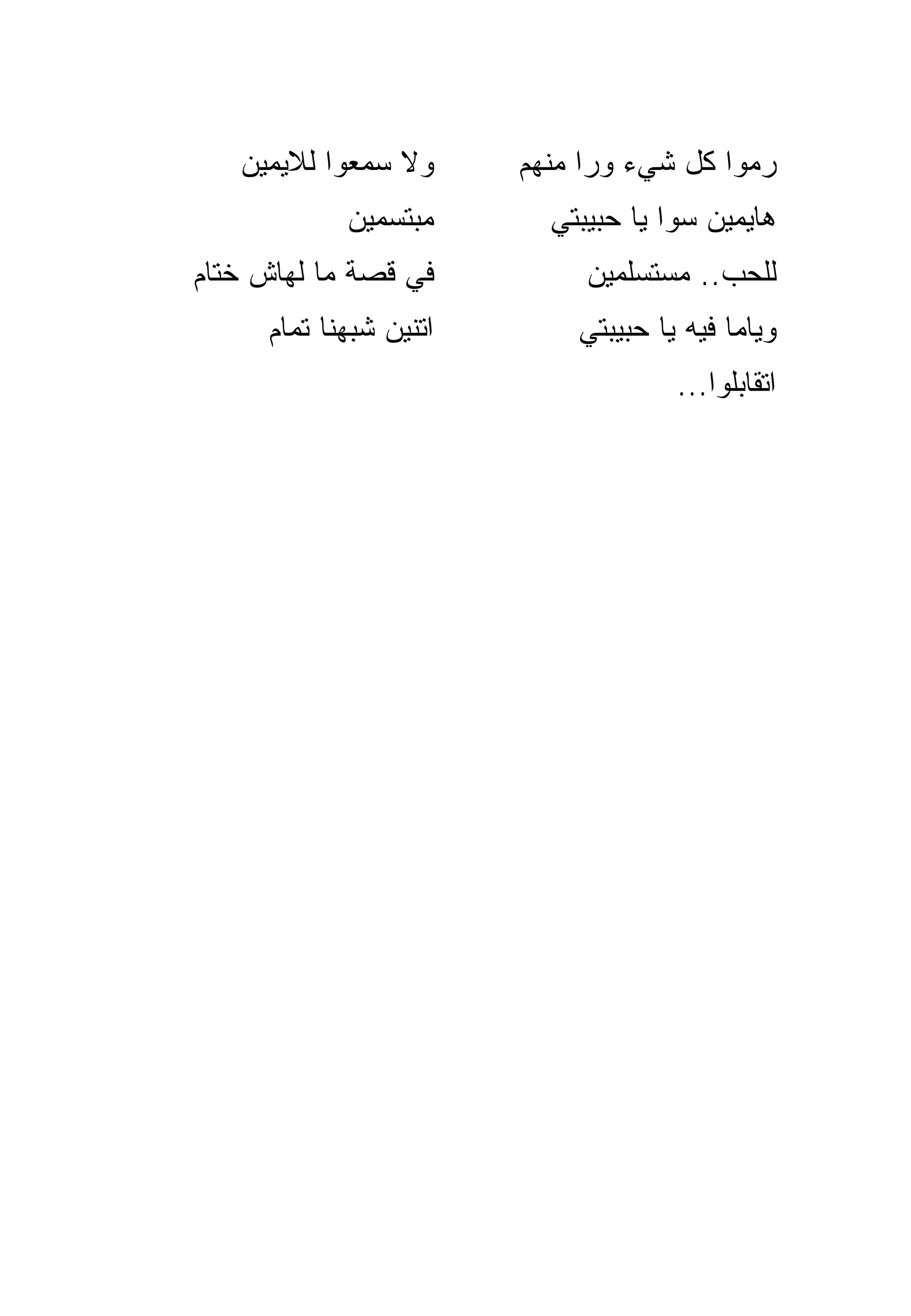 ‫ﻭﻻ ﺴﻤﻌﻭﺍ ﻟ ﹼﻴﻤﻴﻥ‬
       ‫ﻼ‬                ‫ﺭﻤﻭﺍ ﻜل ﺸﻲﺀ ﻭﺭﺍ ﻤﻨﻬﻡ‬
            ‫ﻤﺒﺘﺴﻤﻴﻥ‬       ‫ﻫﺎﻴﻤﻴﻥ ﺴﻭﺍ ﻴﺎ ﺤﺒﻴﺒﺘﻲ‬
‫ﻓﻲ ﻗﺼﺔ ﻤﺎ ﻟﻬﺎﺵ ﺨﺘﺎﻡ‬          ‫ﻟﻠﺤﺏ.. ﻤﺴﺘﺴﻠﻤﻴﻥ‬
     ‫ﺍﺘﻨﻴﻥ ﺸﺒﻬﻨﺎ ﺘﻤﺎﻡ‬       ‫ﻭﻴﺎﻤﺎ ﻓﻴﻪ ﻴﺎ ﺤﺒﻴﺒﺘﻲ‬
                                     ‫ﺍﺘﻘﺎﺒﻠﻭﺍ...‬
 