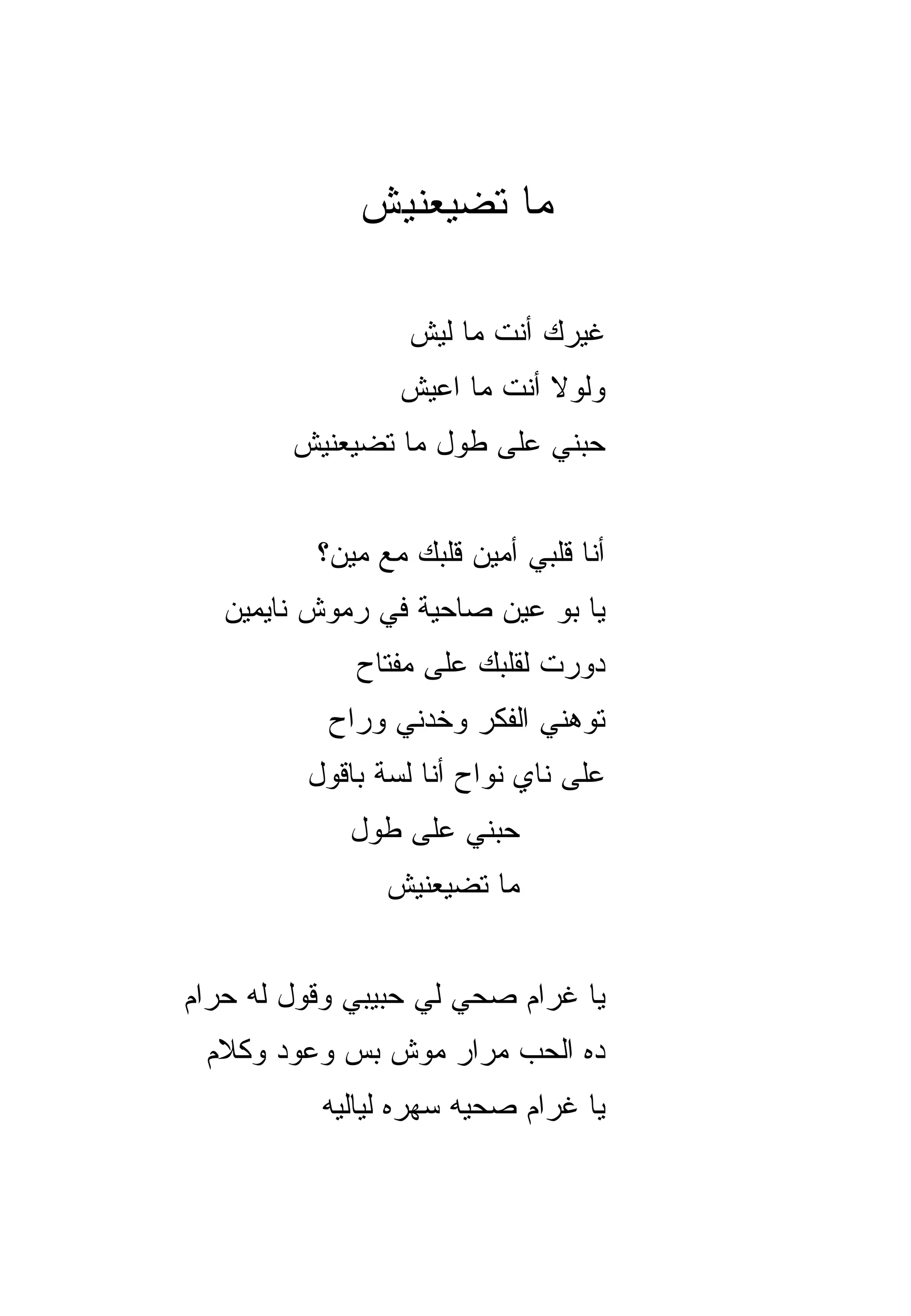 ‫ﻤﺎ ﺘﻀ ‪‬ﻌﻨﻴﺵ‬
                 ‫ﻴ‬

                  ‫ﻏﻴﺭﻙ ﺃﻨﺕ ﻤﺎ ﻟﻴﺵ‬
                 ‫ﻭﻟﻭﻻ ﺃﻨﺕ ﻤﺎ ﺍﻋﻴﺵ‬
        ‫ﺤﺒﻨﻲ ﻋﻠﻰ ﻁﻭل ﻤﺎ ﺘﻀ ‪‬ﻌﻨﻴﺵ‬
            ‫ﻴ‬


          ‫ﺃﻨﺎ ﻗﻠﺒﻲ ﺃﻤﻴﻥ ﻗﻠﺒﻙ ﻤﻊ ﻤﻴﻥ؟‬
   ‫ﻴﺎ ﺒﻭ ﻋﻴﻥ ﺼﺎﺤﻴﺔ ﻓﻲ ﺭﻤﻭﺵ ﻨﺎﻴﻤﻴﻥ‬
             ‫ﺩﻭﺭﺕ ﻟﻘﻠﺒﻙ ﻋﻠﻰ ﻤﻔﺘﺎﺡ‬
           ‫ﺘ ‪‬ﻫﻨﻲ ﺍﻟﻔﻜﺭ ﻭﺨﺩﻨﻲ ﻭﺭﺍﺡ‬
                               ‫ﻭ‬
         ‫ﻋﻠﻰ ﻨﺎﻱ ﻨ ‪‬ﺍﺡ ﺃﻨﺎ ﻟ ‪‬ﺔ ﺒﺎﻗﻭل‬
                ‫ﺴ‬         ‫ﻭ‬
             ‫ﺤﺒﻨﻲ ﻋﻠﻰ ﻁﻭل‬
                ‫ﻤﺎ ﺘﻀ ‪‬ﻌﻨﻴﺵ‬
                    ‫ﻴ‬


‫ﻴﺎ ﻏﺭﺍﻡ ﺼﺤﻲ ﻟﻲ ﺤﺒﻴﺒﻲ ﻭﻗﻭل ﻟﻪ ﺤﺭﺍﻡ‬
 ‫ﺩﻩ ﺍﻟﺤﺏ ﻤﺭﺍﺭ ﻤﻭﺵ ﺒﺱ ﻭﻋﻭﺩ ﻭﻜﻼﻡ‬
          ‫ﻴﺎ ﻏﺭﺍﻡ ﺼﺤﻴﻪ ﺴ ‪‬ﺭﻩ ﻟﻴﺎﻟﻴﻪ‬
                   ‫ﻬ‬
 