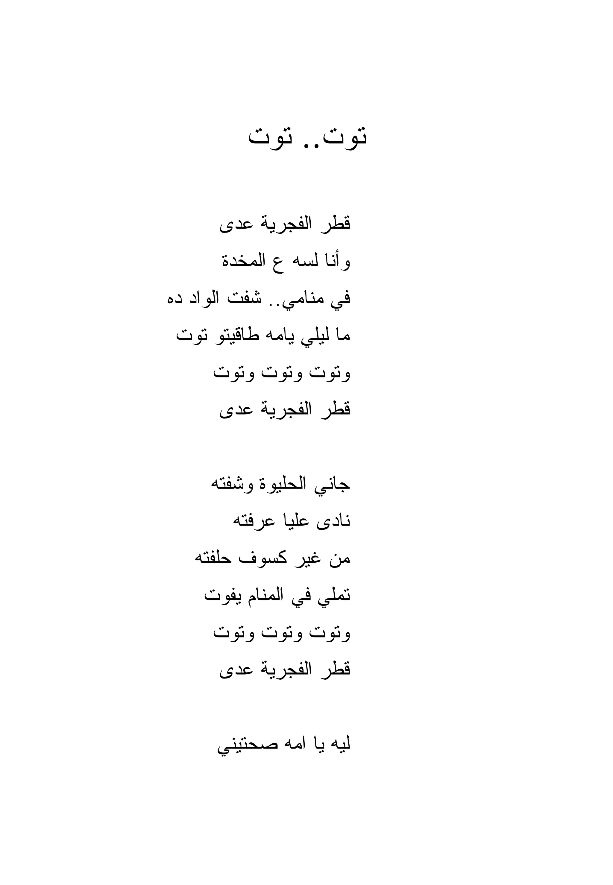 ‫ﺘﻭﺕ.. ﺘﻭﺕ‬

      ‫ﻗﻁﺭ ﺍﻟﻔﺠﺭﻴﺔ ﻋ ‪‬ﻯ‬
       ‫ﺩ‬
       ‫ﻭﺃﻨﺎ ﻟﺴﻪ ﻉ ﺍﻟﻤﺨﺩﺓ‬
‫ﻓﻲ ﻤﻨﺎﻤﻲ.. ﺸﻔﺕ ﺍﻟﻭﺍﺩ ﺩﻩ‬
 ‫ﻤﺎ ﻟﻴﻠﻲ ﻴﺎﻤﻪ ﻁﺎﻗﻴﺘﻭ ﺘﻭﺕ‬
     ‫ﻭﺘﻭﺕ ﻭﺘﻭﺕ ﻭﺘﻭﺕ‬
      ‫ﻗﻁﺭ ﺍﻟﻔﺠﺭﻴﺔ ﻋﺩﻯ‬


     ‫ﺠﺎﻨﻲ ﺍﻟﺤﻠﻴﻭﺓ ﻭﺸﻔﺘﻪ‬
        ‫ﻨﺎﺩﻯ ﻋﻠﻴﺎ ﻋﺭﻓﺘﻪ‬
   ‫ﻤﻥ ﻏﻴﺭ ﻜﺴﻭﻑ ﺤﹼﻔﺘﻪ‬
      ‫ﻠ‬
    ‫ﺘﻤﹼﻲ ﻓﻲ ﺍﻟﻤﻨﺎﻡ ﻴﻔﻭﺕ‬
                    ‫ﻠ‬
     ‫ﻭﺘﻭﺕ ﻭﺘﻭﺕ ﻭﺘﻭﺕ‬
      ‫ﻗﻁﺭ ﺍﻟﻔﺠﺭﻴﺔ ﻋﺩﻯ‬


      ‫ﻟﻴﻪ ﻴﺎ ﺍﻤﻪ ﺼﺤﺘﻴﻨﻲ‬
 