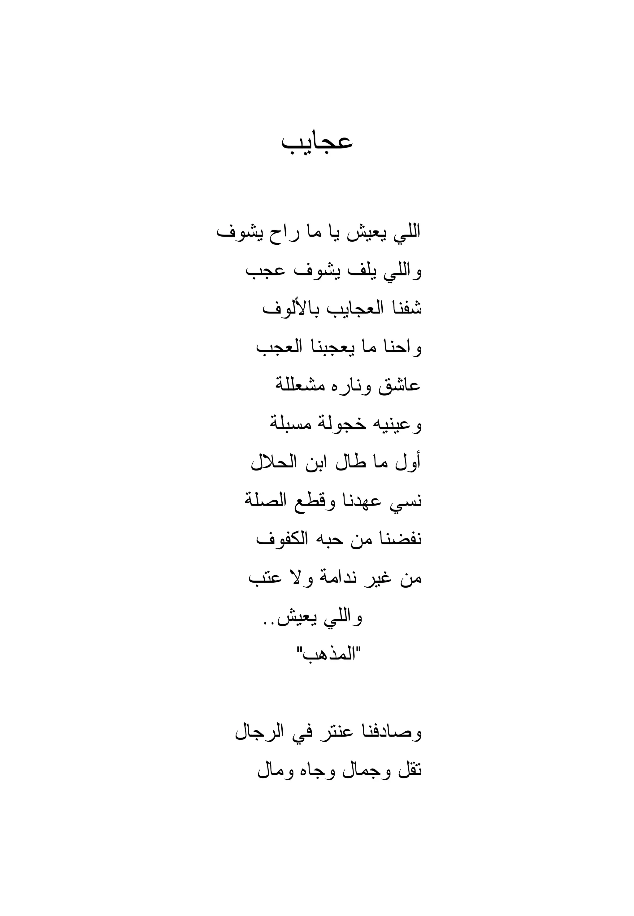 ‫ﻋﺠﺎﻴﺏ‬

‫ﺍﻟﻠﻲ ﻴﻌﻴﺵ ﻴﺎ ﻤﺎ ﺭﺍﺡ ﻴﺸﻭﻑ‬
   ‫ﻭﺍﻟﻠﻲ ﻴﻠﻑ ﻴﺸﻭﻑ ﻋﺠﺏ‬
     ‫ﺸﻔﻨﺎ ﺍﻟﻌﺠﺎﻴﺏ ﺒﺎﻷﻟﻭﻑ‬
    ‫ﻭﺍﺤﻨﺎ ﻤﺎ ﻴﻌﺠﺒﻨﺎ ﺍﻟﻌﺠﺏ‬
      ‫ﻋﺎﺸﻕ ﻭﻨﺎﺭﻩ ﻤﺸﻌﻠﻠﺔ‬
      ‫ﻭﻋﻴﻨﻴﻪ ﺨﺠﻭﻟﺔ ﻤﺴ ‪‬ﻠﺔ‬
        ‫ﺒ‬
   ‫ﺃﻭل ﻤﺎ ﻁﺎل ﺍﺒﻥ ﺍﻟﺤﻼل‬
   ‫ﻨﺴﻲ ﻋﻬﺩﻨﺎ ﻭﻗﻁﻊ ﺍﻟﺼﻠﺔ‬
    ‫ﻨﻔﻀﻨﺎ ﻤﻥ ﺤﺒﻪ ﺍﻟﻜﻔﻭﻑ‬
   ‫ﻤﻥ ﻏﻴﺭ ﻨﺩﺍﻤﺔ ﻭﻻ ﻋﺘﺏ‬
     ‫ﻭﺍﻟﻠﻲ ﻴﻌﻴﺵ..‬
         ‫"ﺍﻟﻤﺫﻫﺏ"‬


  ‫ﻭﺼﺎﺩﻓﻨﺎ ﻋﻨﺘﺭ ﻓﻲ ﺍﻟﺭﺠﺎل‬
    ‫ﺘﻘل ﻭﺠﻤﺎل ﻭﺠﺎﻩ ﻭﻤﺎل‬
 
