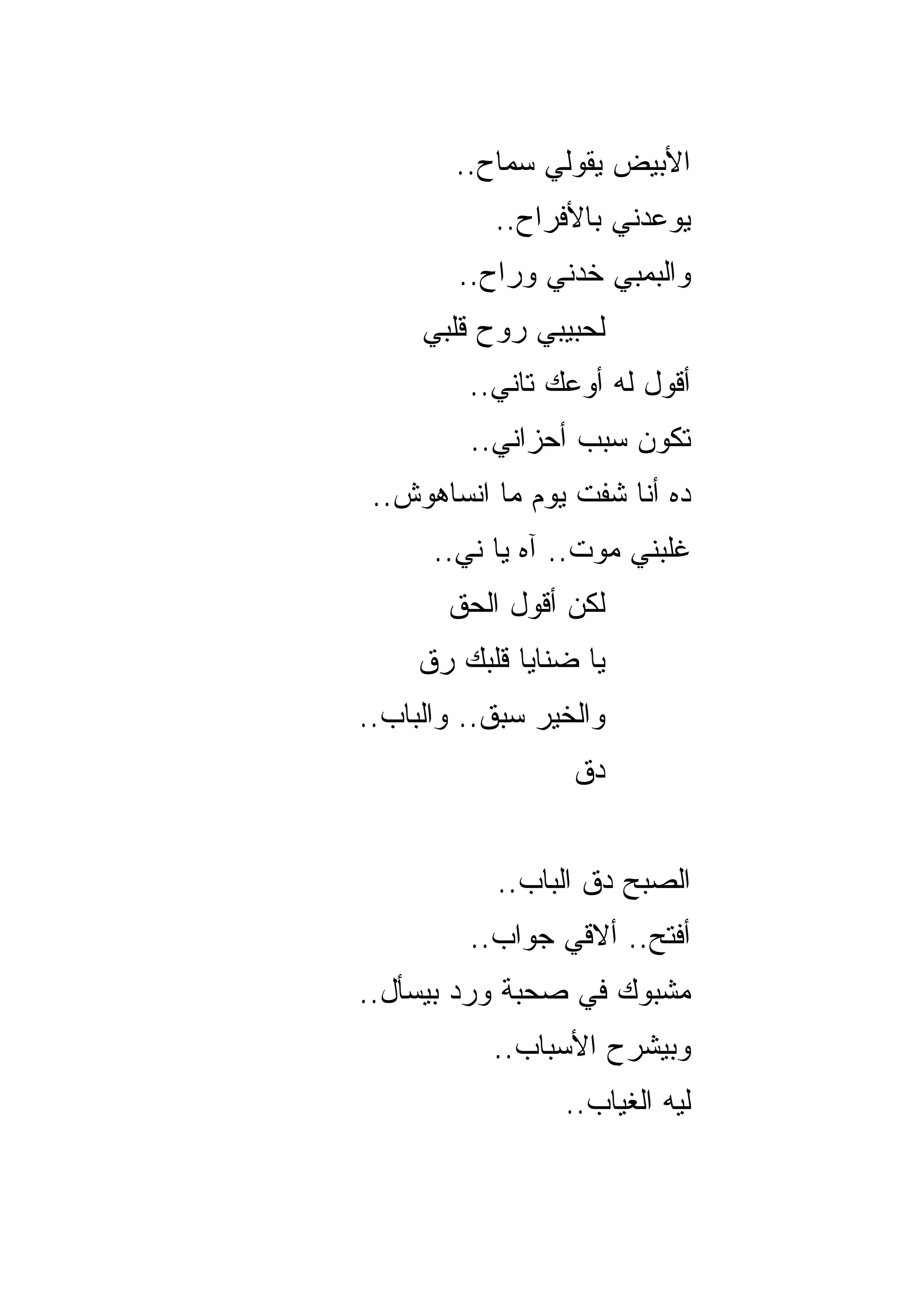 ‫ﺍﻷﺒﻴﺽ ﻴﻘﻭﹼﻲ ﺴﻤﺎﺡ..‬
                ‫ﻟ‬
           ‫ﻴﻭﻋﺩﻨﻲ ﺒﺎﻷﻓﺭﺍﺡ..‬
        ‫ﻭﺍﻟﺒﻤﺒﻲ ﺨﺩﻨﻲ ﻭﺭﺍﺡ..‬
     ‫ﻟﺤﺒﻴﺒﻲ ﺭﻭﺡ ﻗﻠﺒﻲ‬
         ‫ﺃﻗﻭل ﻟﻪ ﺃﻭﻋﻙ ﺘﺎﻨﻲ..‬
         ‫ﺘﻜﻭﻥ ﺴﺒﺏ ﺃﺤﺯﺍﻨﻲ..‬
 ‫ﺩﻩ ﺃﻨﺎ ﺸﻔﺕ ﻴﻭﻡ ﻤﺎ ﺍﻨﺴﺎﻫﻭﺵ..‬
      ‫ﻏﻠﺒﻨﻲ ﻤﻭﺕ.. ﺁﻩ ﻴﺎ ﻨﻲ..‬
       ‫ﻟﻜﻥ ﺃﻗﻭل ﺍﻟﺤﻕ‬
     ‫ﻴﺎ ﻀﻨﺎﻴﺎ ﻗﻠﺒﻙ ﺭﻕ‬
‫ﻭﺍﻟﺨﻴﺭ ﺴﺒﻕ.. ﻭﺍﻟﺒﺎﺏ..‬
                  ‫ﺩﻕ‬


           ‫ﺍﻟﺼﺒﺢ ﺩﻕ ﺍﻟﺒﺎﺏ..‬
         ‫ﺃﻓﺘﺢ.. ﺃﻻﻗﻲ ﺠﻭﺍﺏ..‬
‫ﻤﺸﺒﻭﻙ ﻓﻲ ﺼﺤﺒﺔ ﻭﺭﺩ ﺒﻴﺴﺄل..‬
           ‫ﻭﺒﻴﺸﺭﺡ ﺍﻷﺴﺒﺎﺏ..‬
                 ‫ﻟﻴﻪ ﺍﻟﻐﻴﺎﺏ..‬
 
