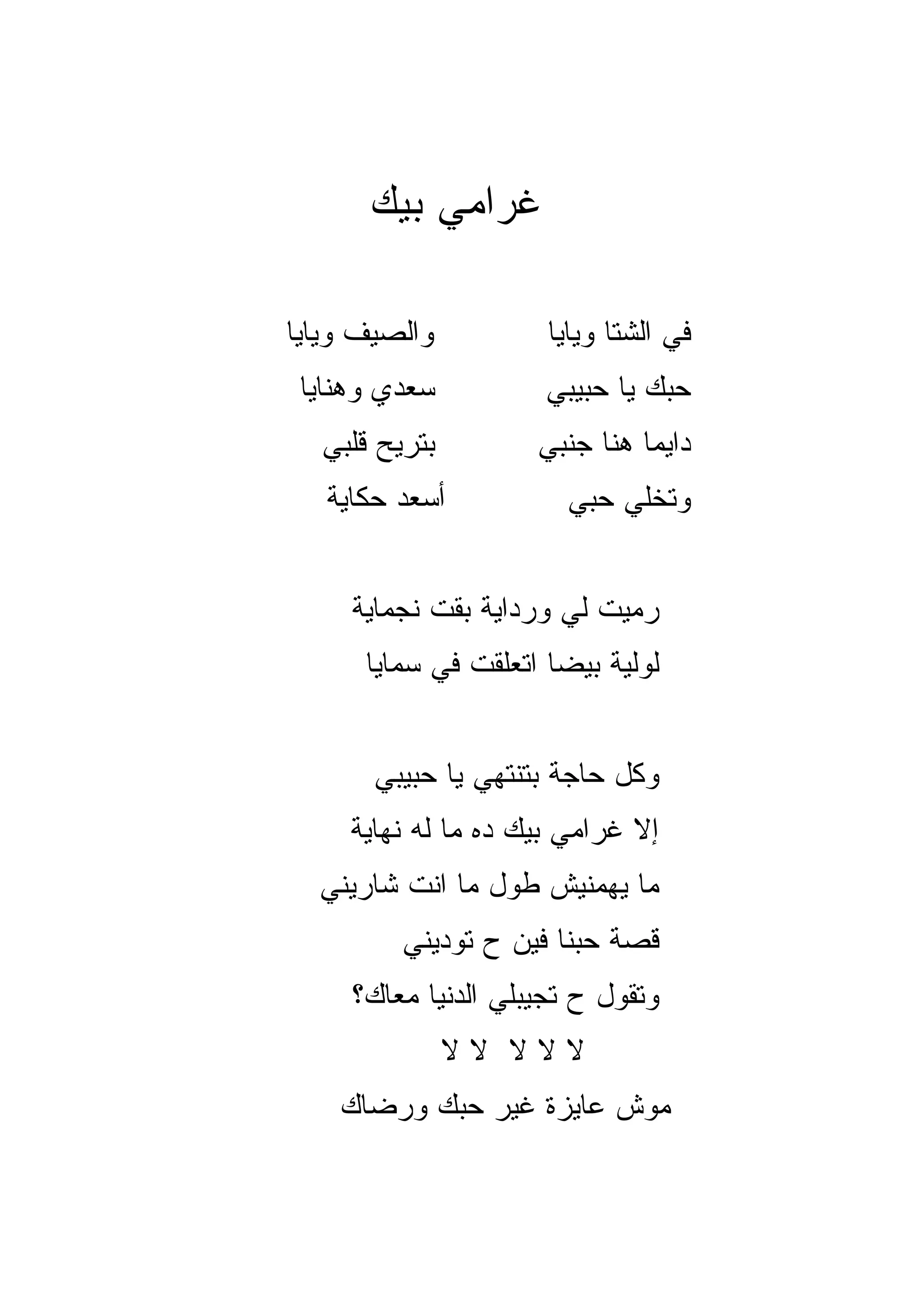 ‫ﻏﺭﺍﻤﻲ ﺒﻴﻙ‬

‫ﻭﺍﻟﺼﻴﻑ ﻭﻴﺎﻴﺎ‬          ‫ﻓﻲ ﺍﻟﺸﺘﺎ ﻭﻴﺎﻴﺎ‬
 ‫ﺴﻌﺩﻱ ﻭﻫﻨﺎﻴﺎ‬          ‫ﺤﺒﻙ ﻴﺎ ﺤﺒﻴﺒﻲ‬
  ‫ﺒﺘﺭﻴﺢ ﻗﻠﺒﻲ‬
        ‫‪‬‬            ‫ﺩﺍﻴﻤﺎ ﻫﻨﺎ ﺠﻨﺒﻲ‬
                               ‫‪‬‬
   ‫ﺃﺴﻌﺩ ﺤﻜﺎﻴﺔ‬           ‫ﻭﺘﺨﻠﻲ ﺤﺒﻲ‬


     ‫ﺭﻤﻴﺕ ﻟﻲ ﻭﺭﺩﺍﻴﺔ ﺒﻘﺕ ﻨﺠﻤﺎﻴﺔ‬
      ‫ﻟﻭﻟ ‪‬ﺔ ﺒﻴﻀﺎ ﺍﺘﻌﻠﻘﺕ ﻓﻲ ﺴﻤﺎﻴﺎ‬
                            ‫ﻴ‬


       ‫ﻭﻜل ﺤﺎﺠﺔ ﺒﺘﻨﺘﻬﻲ ﻴﺎ ﺤﺒﻴﺒﻲ‬
     ‫ﺇﻻ ﻏﺭﺍﻤﻲ ﺒﻴﻙ ﺩﻩ ﻤﺎ ﻟﻪ ﻨﻬﺎﻴﺔ‬
  ‫ﻤﺎ ﻴﻬﻤﻨﻴﺵ ﻁﻭل ﻤﺎ ﺍﻨﺕ ﺸﺎﺭﻴﻨﻲ‬
         ‫ﻗﺼﺔ ﺤﺒﻨﺎ ﻓﻴﻥ ﺡ ﺘﻭﺩﻴﻨﻲ‬
     ‫ﻭﺘﻘﻭل ﺡ ﺘﺠﻴﺒﻠﻲ ﺍﻟﺩﻨﻴﺎ ﻤﻌﺎﻙ؟‬
               ‫ﻻﻻﻻ ﻻﻻ‬
    ‫ﻤﻭﺵ ﻋﺎﻴﺯﺓ ﻏﻴﺭ ﺤﺒﻙ ﻭﺭﻀﺎﻙ‬
 