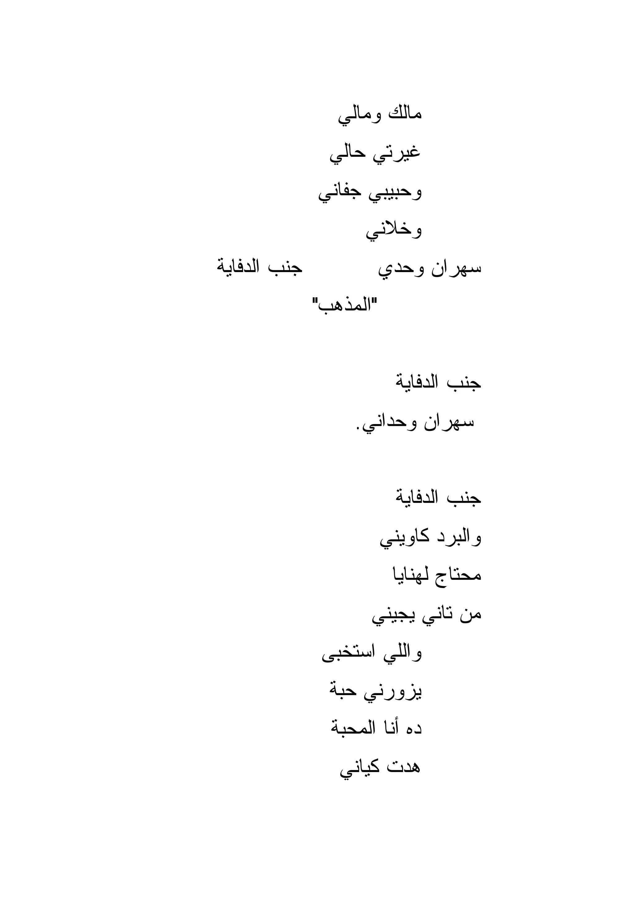 ‫ﻤﺎﻟﻙ ﻭﻤﺎﻟﻲ‬
                ‫ﻏﻴﺭﺘﻲ ﺤﺎﻟﻲ‬
              ‫ﻭﺤﺒﻴﺒﻲ ﺠﻔﺎﻨﻲ‬
                    ‫ﻭﺨﻼﻨﻲ‬
‫ﺠﻨﺏ ﺍﻟﺩﻓﺎﻴﺔ‬              ‫ﺴﻬﺭﺍﻥ ﻭﺤﺩﻱ‬
              ‫"ﺍﻟﻤﺫﻫﺏ"‬


                           ‫ﺠﻨﺏ ﺍﻟﺩﻓﺎﻴﺔ‬
                   ‫ﺴﻬﺭﺍﻥ ﻭﺤﺩﺍﻨﻲ.‬


                           ‫ﺠﻨﺏ ﺍﻟﺩﻓﺎﻴﺔ‬
                         ‫ﻭﺍﻟﺒﺭﺩ ﻜﺎﻭﻴﻨﻲ‬
                          ‫ﻤﺤﺘﺎﺝ ﻟﻬﻨﺎﻴﺎ‬
                     ‫ﻤﻥ ﺘﺎﻨﻲ ﻴﺠﻴﻨﻲ‬
               ‫ﻭﺍﻟﻠﻲ ﺍﺴﺘﺨﺒﻰ‬
                ‫ﻴﺯﻭﺭﻨﻲ ﺤﺒﺔ‬
                ‫ﺩﻩ ﺃﻨﺎ ﺍﻟﻤﺤﺒﺔ‬
                 ‫ﻫﺩﺕ ﻜﻴﺎﻨﻲ‬
 