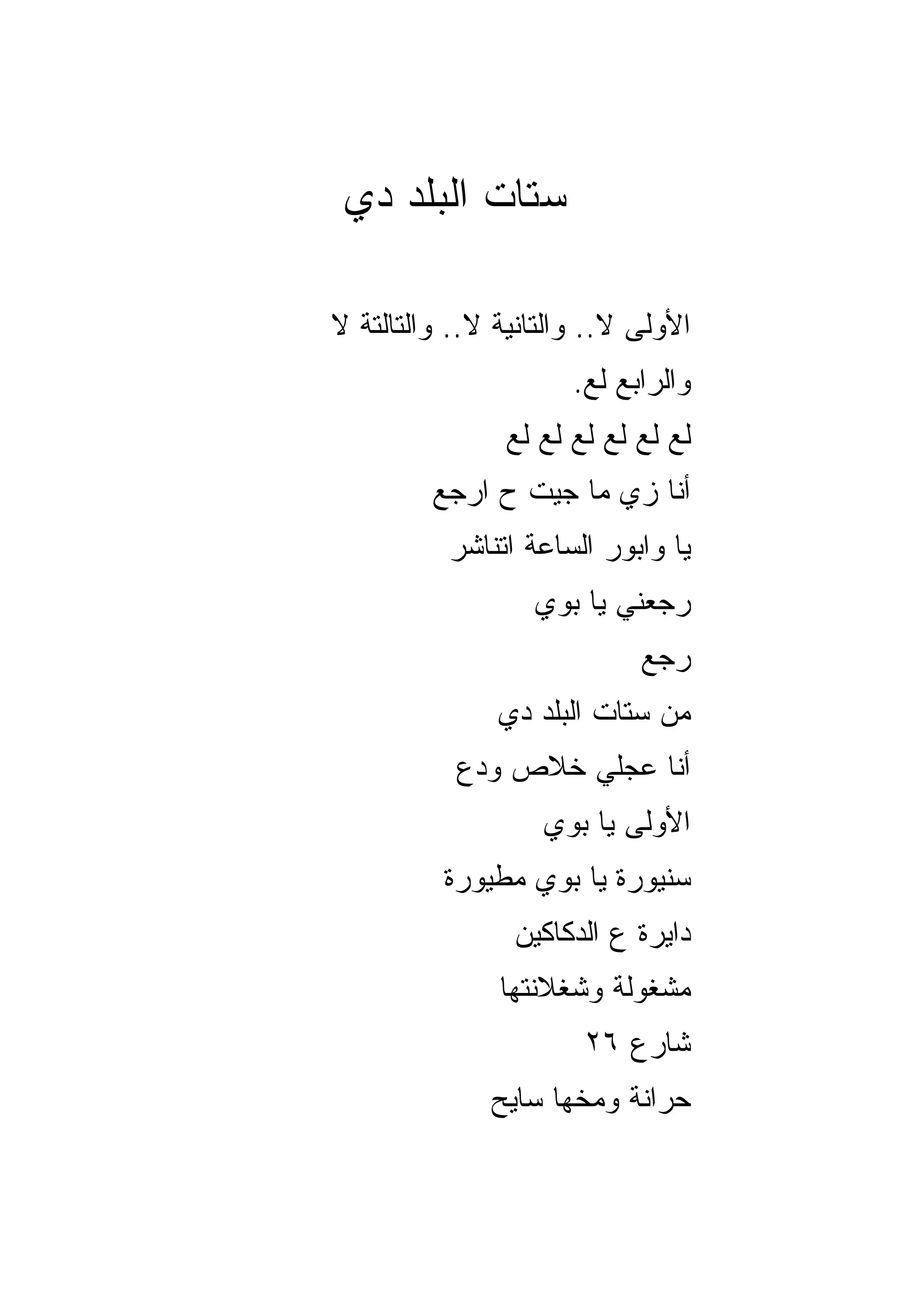 ‫ﺴﺘﺎﺕ ﺍﻟﺒﻠﺩ ﺩﻱ‬

‫ﺍﻷﻭﻟﻰ ﻻ.. ﻭﺍﻟﺘﺎﻨﻴﺔ ﻻ.. ﻭﺍﻟﺘﺎﻟﺘﺔ ﻻ‬
                      ‫ﻭﺍﻟﺭﺍﺒﻊ ﻟﻊ.‬
                ‫ﻟﻊ ﻟﻊ ﻟﻊ ﻟﻊ ﻟﻊ ﻟﻊ‬
         ‫ﺃﻨﺎ ﺯﻱ ﻤﺎ ﺠﻴﺕ ﺡ ﺍﺭﺠﻊ‬
          ‫ﻴﺎ ﻭﺍﺒﻭﺭ ﺍﻟﺴﺎﻋﺔ ﺍﺘﻨﺎﺸﺭ‬
                  ‫ﺭ ‪‬ﻌﻨﻲ ﻴﺎ ﺒﻭﻱ‬
                            ‫ﺠ‬
                            ‫ﺭﺠﻊ‬
               ‫ﻤﻥ ﺴﺘﺎﺕ ﺍﻟﺒﻠﺩ ﺩﻱ‬
           ‫ﺃﻨﺎ ﻋﺠﻠﻲ ﺨﻼﺹ ﻭ ‪‬ﻉ‬
            ‫ﺩ‬
                   ‫ﺍﻷﻭﻟﻰ ﻴﺎ ﺒﻭﻱ‬
          ‫ﺴﻨﻴﻭﺭﺓ ﻴﺎ ﺒﻭﻱ ﻤﻁﻴﻭﺭﺓ‬
                ‫ﺩﺍﻴﺭﺓ ﻉ ﺍﻟﺩﻜﺎﻜﻴﻥ‬
               ‫ﻤﺸﻐﻭﻟﺔ ﻭﺸﻐﻼﻨﺘﻬﺎ‬
                       ‫ﺸﺎﺭﻉ ٦٢‬
              ‫ﺤﺭﺍﻨﺔ ﻭﻤﺨﻬﺎ ﺴﺎﻴﺢ‬
 