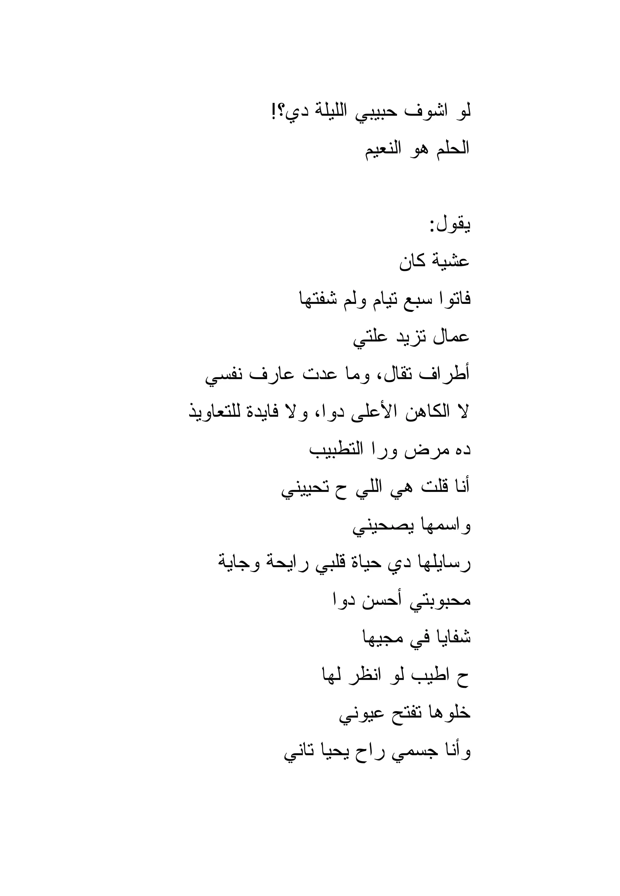 ‫ﻟﻭ ﺍﺸﻭﻑ ﺤﺒﻴﺒﻲ ﺍﻟﻠﻴﻠﺔ ﺩﻱ؟!‬
                       ‫ﺍﻟﺤﻠﻡ ﻫﻭ ﺍﻟﻨﻌﻴﻡ‬


                                ‫ﻴﻘﻭل:‬
                            ‫ﻋﺸﻴﺔ ﻜﺎﻥ‬
              ‫ﻓﺎﺘﻭﺍ ﺴﺒﻊ ﺘﻴﺎﻡ ﻭﻟﻡ ﺸﻔﺘﻬﺎ‬
                     ‫ﻋﻤﺎل ﺘﺯﻴﺩ ﻋﻠﺘﻲ‬
  ‫ﺃﻁﺭﺍﻑ ﺘﻘﺎل، ﻭﻤﺎ ﻋﺩﺕ ﻋﺎﺭﻑ ﻨﻔﺴﻲ‬
‫ﻻ ﺍﻟﻜﺎﻫﻥ ﺍﻷﻋﻠﻰ ﺩﻭﺍ، ﻭﻻ ﻓﺎﻴﺩﺓ ﻟﻠﺘﻌﺎﻭﻴﺫ‬
               ‫ﺩﻩ ﻤﺭﺽ ﻭﺭﺍ ﺍﻟﺘﻁﺒﻴﺏ‬
            ‫ﺃﻨﺎ ﻗﻠﺕ ﻫﻲ ﺍﻟﻠﻲ ﺡ ﺘﺤﻴﻴﻨﻲ‬
                     ‫ﻭﺍﺴﻤﻬﺎ ﻴﺼﺤﻴﻨﻲ‬
   ‫ﺭﺴﺎﻴﻠﻬﺎ ﺩﻱ ﺤﻴﺎﺓ ﻗﻠﺒﻲ ﺭﺍﻴﺤﺔ ﻭﺠﺎﻴﺔ‬
                  ‫ﻤﺤﺒﻭﺒﺘﻲ ﺃﺤﺴﻥ ﺩﻭﺍ‬
                      ‫ﺸﻔﺎﻴﺎ ﻓﻲ ﻤﺠ ‪‬ﻬﺎ‬
                        ‫ﻴ‬
                 ‫ﺡ ﺍﻁﻴﺏ ﻟﻭ ﺍﻨﻅﺭ ﻟﻬﺎ‬
                   ‫ﺨﹼﻭﻫﺎ ﺘﻔﺘﺢ ﻋﻴﻭﻨﻲ‬
                                 ‫ﻠ‬
            ‫ﻭﺃﻨﺎ ﺠﺴﻤﻲ ﺭﺍﺡ ﻴﺤﻴﺎ ﺘﺎﻨﻲ‬
 