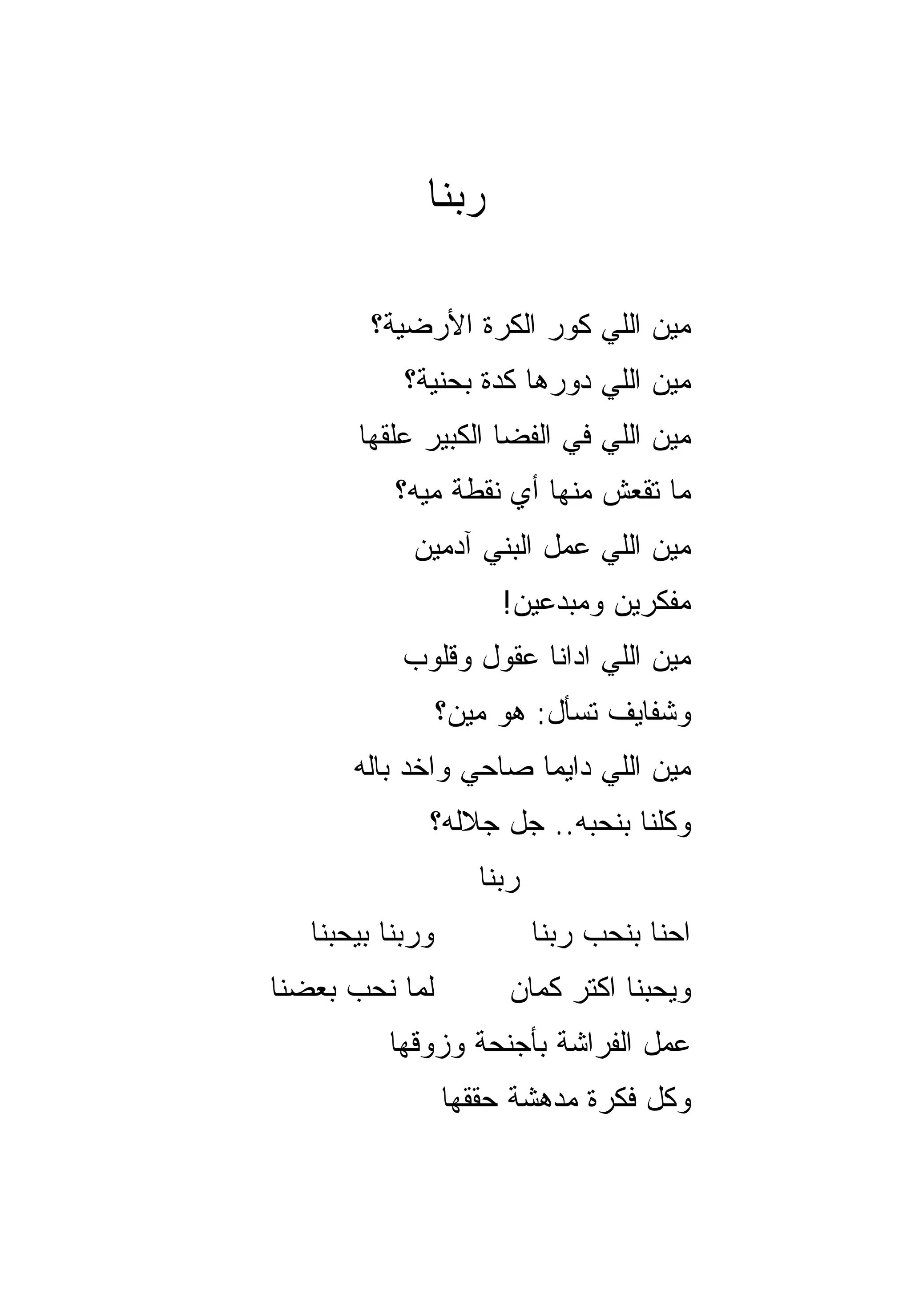 ‫ﺭ ‪‬ﻨﺎ‬
                ‫ﺒ‬

        ‫ﻤﻴﻥ ﺍﻟﻠﻲ ﻜ ‪‬ﺭ ﺍﻟﻜﺭﺓ ﺍﻷﺭﻀﻴﺔ؟‬
                       ‫ﻭ‬
            ‫ﻤﻴﻥ ﺍﻟﻠﻲ ﺩ ‪‬ﺭﻫﺎ ﻜﺩﺓ ﺒﺤﻨﻴﺔ؟‬
                          ‫ﻭ‬
       ‫ﻤﻴﻥ ﺍﻟﻠﻲ ﻓﻲ ﺍﻟﻔﻀﺎ ﺍﻟﻜﺒﻴﺭ ﻋﻠﻘﻬﺎ‬
           ‫ﻤﺎ ﺘﻘﻌﺵ ﻤﻨﻬﺎ ﺃﻱ ﻨﻘﻁﺔ ﻤﻴﻪ؟‬
             ‫ﻤﻴﻥ ﺍﻟﻠﻲ ﻋﻤل ﺍﻟﺒﻨﻲ ﺁﺩﻤﻴﻥ‬
                       ‫ﻤﻔﻜﺭﻴﻥ ﻭﻤﺒﺩﻋﻴﻥ!‬
            ‫ﻤﻴﻥ ﺍﻟﻠﻲ ﺍﺩﺍﻨﺎ ﻋﻘﻭل ﻭﻗﻠﻭﺏ‬
                  ‫ﻭﺸﻔﺎﻴﻑ ﺘﺴﺄل: ﻫﻭ ﻤﻴﻥ؟‬
       ‫ﻤﻴﻥ ﺍﻟﻠﻲ ﺩﺍﻴﻤﺎ ﺼﺎﺤﻲ ﻭﺍﺨﺩ ﺒﺎﻟﻪ‬
                       ‫‪‬‬
              ‫ﻭﻜﻠﻨﺎ ﺒﻨﺤﺒﻪ.. ﺠل ﺠﻼﻟﻪ؟‬
                     ‫ﺭﺒﻨﺎ‬
   ‫ﻭﺭﺒﻨﺎ ﺒﻴﺤﺒﻨﺎ‬             ‫ﺍﺤﻨﺎ ﺒﻨﺤﺏ ﺭﺒﻨﺎ‬
‫ﻟﻤﺎ ﻨﺤﺏ ﺒﻌﻀﻨﺎ‬           ‫ﻭﻴﺤﺒﻨﺎ ﺍﻜﺘﺭ ﻜﻤﺎﻥ‬
          ‫ﻋﻤل ﺍﻟﻔﺭﺍﺸﺔ ﺒﺄﺠﻨﺤﺔ ﻭﺯ ‪‬ﻗﻬﺎ‬
             ‫ﻭ‬
                  ‫ﻭﻜل ﻓﻜﺭﺓ ﻤﺩﻫﺸﺔ ﺤﻘﻘﻬﺎ‬
 