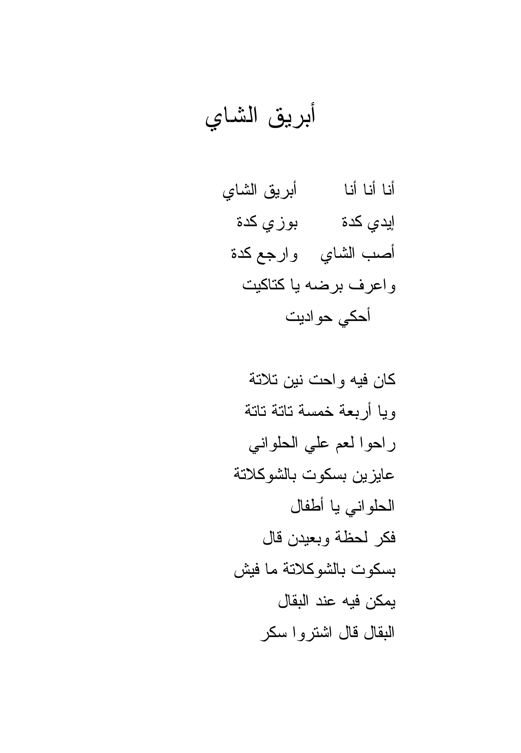 ‫ﺃﺒﺭﻴﻕ ﺍﻟﺸﺎﻱ‬

 ‫ﺃﺒﺭﻴﻕ ﺍﻟﺸﺎﻱ‬       ‫ﺃﻨﺎ ﺃﻨﺎ ﺃﻨﺎ‬
   ‫ﺒﻭﺯﻱ ﻜﺩﺓ‬        ‫ﺇﻴﺩﻱ ﻜﺩﺓ‬
  ‫ﻭﺍﺭﺠﻊ ﻜﺩﺓ‬     ‫ﺃﺼﺏ ﺍﻟﺸﺎﻱ‬
   ‫ﻭﺍﻋﺭﻑ ﺒﺭﻀﻪ ﻴﺎ ﻜﺘﺎﻜﻴﺕ‬
          ‫ﺃﺤﻜﻲ ﺤﻭﺍﺩﻴﺕ‬


    ‫ﻜﺎﻥ ﻓﻴﻪ ﻭﺍﺤﺕ ﻨﻴﻥ ﺘﻼﺘﺔ‬
    ‫ﻭﻴﺎ ﺃﺭﺒﻌﺔ ﺨﻤﺴﺔ ﺘﺎﺘﺔ ﺘﺎﺘﺔ‬
                          ‫‪‬‬
    ‫ﺭﺍﺤﻭﺍ ﻟﻌﻡ ﻋﻠﻲ ﺍﻟﺤﻠﻭﺍﻨﻲ‬
  ‫ﻋﺎﻴﺯﻴﻥ ﺒﺴﻜﻭﺕ ﺒﺎﻟﺸﻭﻜﻼﺘﺔ‬
           ‫ﺍﻟﺤﻠﻭﺍﻨﻲ ﻴﺎ ﺃﻁﻔﺎل‬
      ‫ﻓﻜﺭ ﻟﺤﻅﺔ ﻭﺒﻌﻴﺩﻥ ﻗﺎل‬
  ‫ﺒﺴﻜﻭﺕ ﺒﺎﻟﺸﻭﻜﻼﺘﺔ ﻤﺎ ﻓﻴﺵ‬
         ‫ﻴﻤﻜﻥ ﻓﻴﻪ ﻋﻨﺩ ﺍﻟﺒﻘﺎل‬
      ‫ﺍﻟﺒﻘﺎل ﻗﺎل ﺍﺸﺘﺭﻭﺍ ﺴﻜﺭ‬
 