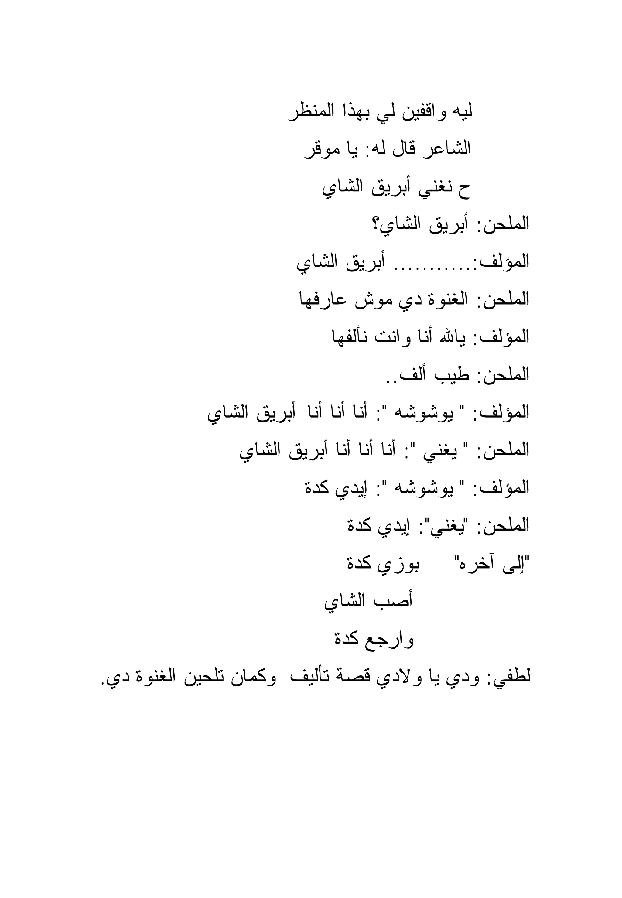 ‫ﻟﻴﻪ ﻭﺍﻗﻔﻴﻥ ﻟﻲ ﺒﻬﺫﺍ ﺍﻟﻤﻨﻅﺭ‬
                        ‫ﺍﻟﺸﺎﻋﺭ ﻗﺎل ﻟﻪ: ﻴﺎ ﻤﻭﻗﺭ‬
                           ‫ﺡ ﻨﻐﻨﻲ ﺃﺒﺭﻴﻕ ﺍﻟﺸﺎﻱ‬
                                  ‫ﺍﻟﻤﻠﺤﻥ: ﺃﺒﺭﻴﻕ ﺍﻟﺸﺎﻱ؟‬
                        ‫ﺍﻟﻤﺅﻟﻑ:........... ﺃﺒﺭﻴﻕ ﺍﻟﺸﺎﻱ‬
                        ‫ﺍﻟﻤﻠﺤﻥ: ﺍﻟﻐﻨﻭﺓ ﺩﻱ ﻤﻭﺵ ﻋﺎﺭﻓﻬﺎ‬
                            ‫ﺍﻟﻤﺅﻟﻑ: ﻴﺎﷲ ﺃﻨﺎ ﻭﺍﻨﺕ ﻨﺄﻟﻔﻬﺎ‬
                                    ‫ﺍﻟﻤﻠﺤﻥ: ﻁﻴﺏ ﺃﹼﻑ..‬
                                       ‫ﻟ‬
            ‫ﺍﻟﻤﺅﻟﻑ: " ﻴﻭﺸﻭﺸﻪ ": ﺃﻨﺎ ﺃﻨﺎ ﺃﻨﺎ ﺃﺒﺭﻴﻕ ﺍﻟﺸﺎﻱ‬
                ‫ﺍﻟﻤﻠﺤﻥ: " ﻴﻐﻨﻲ ": ﺃﻨﺎ ﺃﻨﺎ ﺃﻨﺎ ﺃﺒﺭﻴﻕ ﺍﻟﺸﺎﻱ‬
                         ‫ﺍﻟﻤﺅﻟﻑ: " ﻴﻭﺸﻭﺸﻪ ": ﺇﻴﺩﻱ ﻜﺩﺓ‬
                               ‫ﺍﻟﻤﻠﺤﻥ: "ﻴﻐﻨﻲ": ﺇﻴﺩﻱ ﻜﺩﺓ‬
                               ‫ﺒﻭﺯﻱ ﻜﺩﺓ‬       ‫"ﺇﻟﻰ ﺁﺨﺭﻩ"‬
                           ‫ﺃﺼﺏ ﺍﻟﺸﺎﻱ‬
                             ‫ﻭﺍﺭﺠﻊ ﻜﺩﺓ‬
‫ﻟﻁﻔﻲ: ﻭﺩﻱ ﻴﺎ ﻭﻻﺩﻱ ﻗﺼﺔ ﺘﺄﻟﻴﻑ ﻭﻜﻤﺎﻥ ﺘﻠﺤﻴﻥ ﺍﻟﻐﻨﻭﺓ ﺩﻱ.‬
 