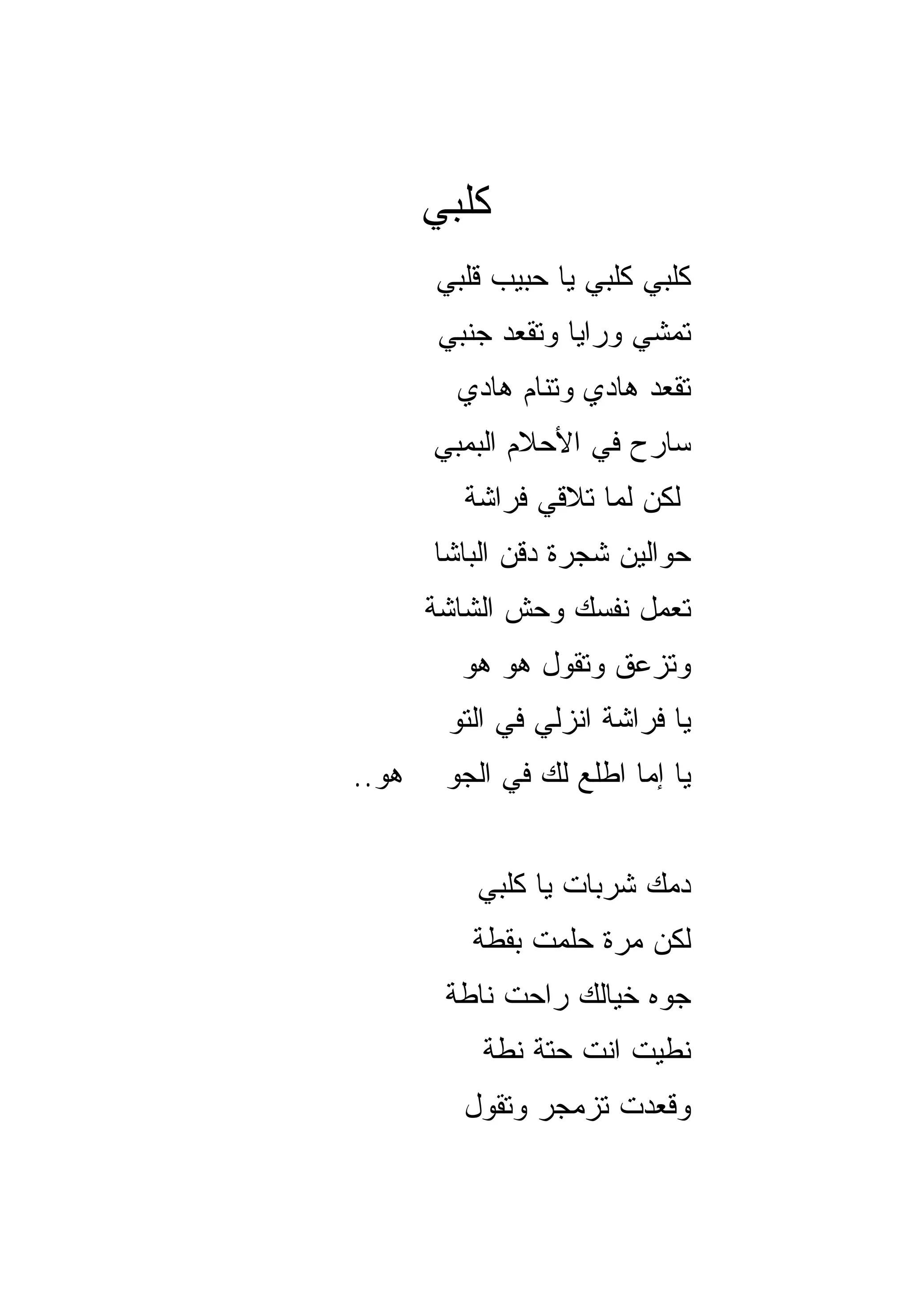 ‫ﻜﻠﺒﻲ‬
       ‫ﻜﻠﺒﻲ ﻜﻠﺒﻲ ﻴﺎ ﺤﺒﻴﺏ ﻗﻠﺒﻲ‬
       ‫ﺘﻤﺸﻲ ﻭﺭﺍﻴﺎ ﻭﺘﻘﻌﺩ ﺠﻨﺒﻲ‬
         ‫ﺘﻘﻌﺩ ﻫﺎﺩﻱ ﻭﺘﻨﺎﻡ ﻫﺎﺩﻱ‬
       ‫ﺴﺎﺭﺡ ﻓﻲ ﺍﻷﺤﻼﻡ ﺍﻟﺒﻤﺒﻲ‬
         ‫ﻟﻜﻥ ﻟﻤﺎ ﺘﻼﻗﻲ ﻓﺭﺍﺸﺔ‬
       ‫ﺤﻭﺍﻟﻴﻥ ﺸﺠﺭﺓ ﺩﻗﻥ ﺍﻟﺒﺎﺸﺎ‬
       ‫ﺘﻌﻤل ﻨﻔﺴﻙ ﻭﺤﺵ ﺍﻟﺸﺎﺸﺔ‬
         ‫ﻭﺘﺯﻋﻕ ﻭﺘﻘﻭل ﻫﻭ ﻫﻭ‬
        ‫ﻴﺎ ﻓﺭﺍﺸﺔ ﺍﻨﺯﻟﻲ ﻓﻲ ﺍﻟﺘﻭ‬
‫ﻫﻭ..‬    ‫ﻴﺎ ﺇﻤﺎ ﺍﻁﻠﻊ ﻟﻙ ﻓﻲ ﺍﻟﺠﻭ‬


          ‫ﺩﻤﻙ ﺸﺭﺒﺎﺕ ﻴﺎ ﻜﻠﺒﻲ‬
          ‫ﻟﻜﻥ ﻤﺭﺓ ﺤﻠﻤﺕ ﺒﻘﻁﺔ‬
        ‫ﺠﻭﻩ ﺨﻴﺎﻟﻙ ﺭﺍﺤﺕ ﻨﺎﻁﺔ‬
           ‫ﻨﻁﻴﺕ ﺍﻨﺕ ﺤﺘﺔ ﻨﻁﺔ‬
         ‫ﻭﻗﻌﺩﺕ ﺘﺯﻤﺠﺭ ﻭﺘﻘﻭل‬
 