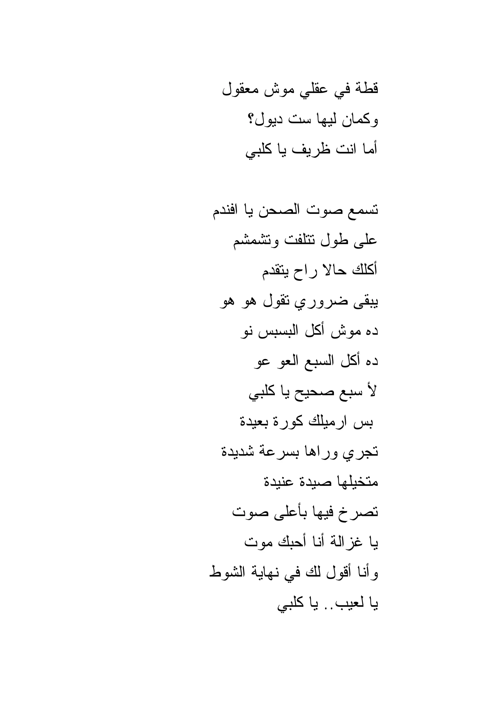 ‫ﻗﻁﺔ ﻓﻲ ﻋﻘﻠﻲ ﻤﻭﺵ ﻤﻌﻘﻭل‬
      ‫ﻭﻜﻤﺎﻥ ﻟﻴﻬﺎ ﺴﺕ ﺩﻴﻭل؟‬
     ‫ﺃﻤﺎ ﺍﻨﺕ ﻅﺭﻴﻑ ﻴﺎ ﻜﻠﺒﻲ‬


‫ﺘﺴﻤﻊ ﺼﻭﺕ ﺍﻟﺼﺤﻥ ﻴﺎ ﺍﻓﻨﺩﻡ‬
   ‫ﻋﻠﻰ ﻁﻭل ﺘﺘﻠﻔﺕ ﻭﺘﺸﻤﺸﻡ‬
        ‫ﺃﻜﻠﻙ ﺤﺎﻻ ﺭﺍﺡ ﻴﺘﻘﺩﻡ‬
                  ‫ﹰ‬
 ‫ﻴﺒﻘﻰ ﻀﺭﻭﺭﻱ ﺘﻘﻭل ﻫﻭ ﻫﻭ‬
    ‫ﺩﻩ ﻤﻭﺵ ﺃﻜل ﺍﻟﺒﺴﺒﺱ ﻨﻭ‬
      ‫ﺩﻩ ﺃﻜل ﺍﻟﺴﺒﻊ ﺍﻟﻌﻭ ﻋﻭ‬
      ‫ﻷ ﺴﺒﻊ ﺼﺤﻴﺢ ﻴﺎ ﻜﻠﺒﻲ‬
    ‫ﺒﺱ ﺍﺭﻤﻴﻠﻙ ﻜﻭﺭﺓ ﺒﻌﻴﺩﺓ‬
 ‫ﺘﺠﺭﻱ ﻭﺭﺍﻫﺎ ﺒﺴﺭﻋﺔ ﺸﺩﻴﺩﺓ‬
        ‫ﻤﺘﺨﻴﻠﻬﺎ ﺼﻴﺩﺓ ﻋﻨﻴﺩﺓ‬
   ‫ﺘﺼﺭﺥ ﻓﻴﻬﺎ ﺒﺄﻋﻠﻰ ﺼﻭﺕ‬
     ‫ﻴﺎ ﻏﺯﺍﻟﺔ ﺃﻨﺎ ﺃﺤﺒﻙ ﻤﻭﺕ‬
‫ﻭﺃﻨﺎ ﺃﻗﻭل ﻟﻙ ﻓﻲ ﻨﻬﺎﻴﺔ ﺍﻟﺸﻭﻁ‬
          ‫ﻴﺎ ﻟ ‪‬ﻴﺏ.. ﻴﺎ ﻜﻠﺒﻲ‬
                      ‫ﻌ‬
 