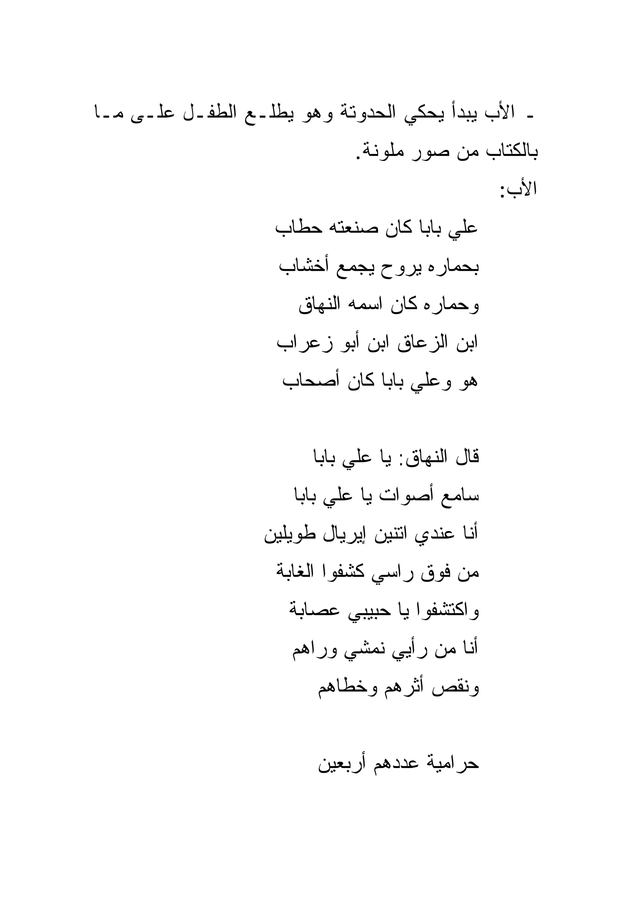 ‫ـ ﺍﻷﺏ ﻴﺒﺩﺃ ﻴﺤﻜﻲ ﺍﻟﺤﺩﻭﺘﺔ ﻭﻫﻭ ‪‬ﻁﻠـﻊ ﺍﻟﻁﻔـل ﻋﻠـﻰ ﻤـﺎ‬
                    ‫ﻴ‬
                             ‫ﺒﺎﻟﻜﺘﺎﺏ ﻤﻥ ﺼﻭﺭ ﻤﻠﻭﻨﺔ.‬
                                                  ‫ﺍﻷﺏ:‬
                   ‫ﻋﻠﻲ ﺒﺎﺒﺎ ﻜﺎﻥ ﺼﻨﻌﺘﻪ ﺤﻁﺎﺏ‬
                    ‫ﺒﺤﻤﺎﺭﻩ ﻴﺭﻭﺡ ﻴﺠﻤﻊ ﺃﺨﺸﺎﺏ‬
                      ‫ﻭﺤﻤﺎﺭﻩ ﻜﺎﻥ ﺍﺴﻤﻪ ﺍﻟﻨﻬﺎﻕ‬
                    ‫ﺍﺒﻥ ﺍﻟﺯﻋﺎﻕ ﺍﺒﻥ ﺃﺒﻭ ﺯﻋﺭﺍﺏ‬
                    ‫ﻫﻭ ﻭﻋﻠﻲ ﺒﺎﺒﺎ ﻜﺎﻥ ﺃﺼﺤﺎﺏ‬


                        ‫ﻗﺎل ﺍﻟﻨﻬﺎﻕ: ﻴﺎ ﻋﻠﻲ ﺒﺎﺒﺎ‬
                      ‫ﺴﺎﻤﻊ ﺃﺼﻭﺍﺕ ﻴﺎ ﻋﻠﻲ ﺒﺎﺒﺎ‬
                  ‫ﺃﻨﺎ ﻋﻨﺩﻱ ﺍﺘﻨﻴﻥ ﺇﻴﺭﻴﺎل ﻁﻭﻴﻠﻴﻥ‬
                    ‫ﻤﻥ ﻓﻭﻕ ﺭﺍﺴﻲ ﻜﺸﻔﻭﺍ ﺍﻟﻐﺎﺒﺔ‬
                     ‫ﻭﺍﻜﺘﺸﻔﻭﺍ ﻴﺎ ﺤﺒﻴﺒﻲ ﻋﺼﺎﺒﺔ‬
                     ‫ﺃﻨﺎ ﻤﻥ ﺭﺃﻴﻲ ﻨﻤﺸﻲ ﻭﺭﺍﻫﻡ‬
                         ‫ﻭﻨﻘﺹ ﺃﺜﺭﻫﻡ ﻭﺨﻁﺎﻫﻡ‬


                         ‫ﺤﺭﺍﻤﻴﺔ ﻋﺩﺩﻫﻡ ﺃﺭﺒﻌﻴﻥ‬
 
