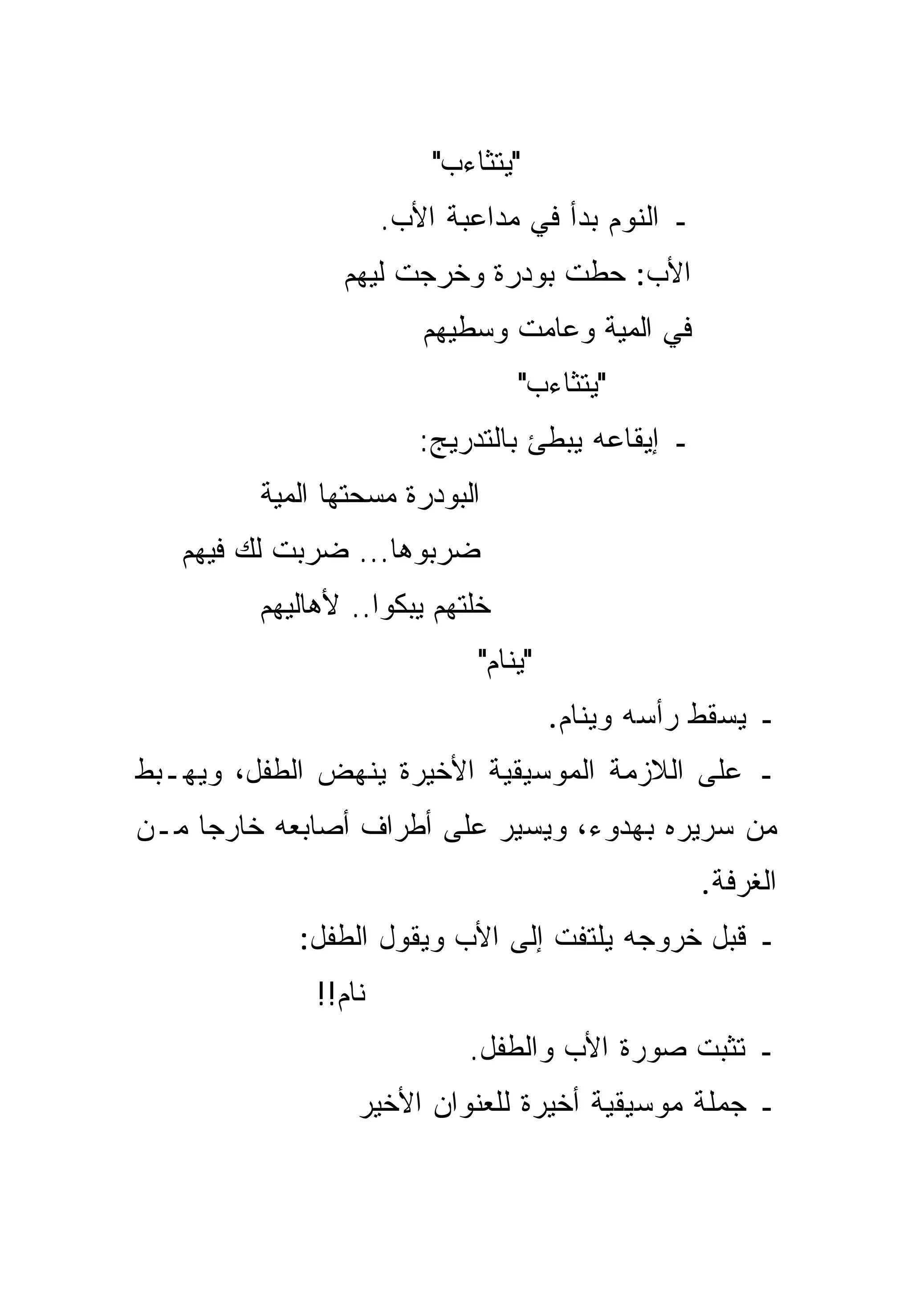 ‫"ﻴﺘﺜﺎﺀﺏ"‬
                      ‫ـ ﺍﻟﻨﻭﻡ ﺒﺩﺃ ﻓﻲ ﻤﺩﺍﻋﺒﺔ ﺍﻷﺏ.‬
                ‫ﺍﻷﺏ: ﺤﻁﺕ ﺒﻭﺩﺭﺓ ﻭﺨﺭﺠﺕ ﻟﻴﻬﻡ‬
                         ‫ﻓﻲ ﺍﻟﻤﻴﺔ ﻭﻋﺎﻤﺕ ﻭﺴﻁﻴﻬﻡ‬
                                  ‫"ﻴﺘﺜﺎﺀﺏ"‬
                         ‫ـ ﺇﻴﻘﺎﻋﻪ ﻴﺒﻁﺊ ﺒﺎﻟﺘﺩﺭﻴﺞ:‬
         ‫ﺍﻟﺒﻭﺩﺭﺓ ﻤﺴﺤﺘﻬﺎ ﺍﻟﻤﻴﺔ‬
   ‫ﻀﺭﺒﻭﻫﺎ... ﻀﺭﺒﺕ ﻟﻙ ﻓﻴﻬﻡ‬
         ‫ﺨﻠﺘﻬﻡ ﻴﺒﻜﻭﺍ.. ﻷﻫﺎﻟﻴﻬﻡ‬
                              ‫"ﻴﻨﺎﻡ"‬
                                       ‫ـ ﻴﺴﻘﻁ ﺭﺃﺴﻪ ﻭﻴﻨﺎﻡ.‬
‫ـ ﻋﻠﻰ ﺍﻟﻼﺯﻤﺔ ﺍﻟﻤﻭﺴﻴﻘﻴﺔ ﺍﻷﺨﻴﺭﺓ ﻴﻨﻬﺽ ﺍﻟﻁﻔل، ﻭﻴﻬـﺒﻁ‬
‫ﻤﻥ ﺴﺭﻴﺭﻩ ﺒﻬﺩﻭﺀ، ﻭﻴﺴﻴﺭ ﻋﻠﻰ ﺃﻁﺭﺍﻑ ﺃﺼﺎﺒﻌﻪ ﺨﺎﺭﺠﺎ ﻤـﻥ‬
     ‫‪‬‬
                                                   ‫ﺍﻟﻐﺭﻓﺔ.‬
            ‫ـ ﻗﺒل ﺨﺭﻭﺠﻪ ﻴﻠﺘﻔﺕ ﺇﻟﻰ ﺍﻷﺏ ﻭﻴﻘﻭل ﺍﻟﻁﻔل:‬
              ‫ﻨﺎﻡ!!‬
                             ‫ـ ﺘﺜﺒﺕ ﺼﻭﺭﺓ ﺍﻷﺏ ﻭﺍﻟﻁﻔل.‬
                  ‫ـ ﺠﻤﻠﺔ ﻤﻭﺴﻴﻘﻴﺔ ﺃﺨﻴﺭﺓ ﻟﻠﻌﻨﻭﺍﻥ ﺍﻷﺨﻴﺭ‬
 
