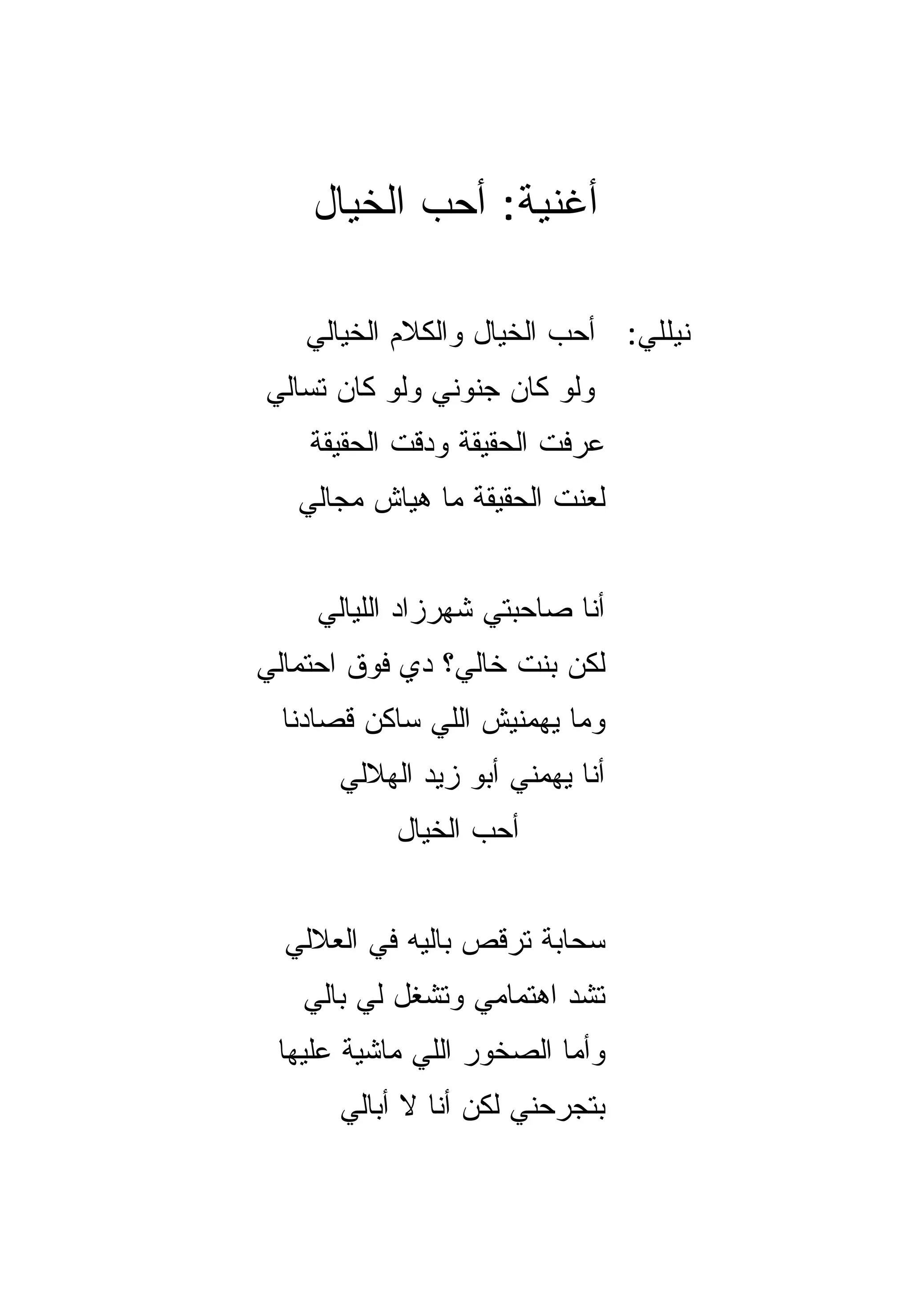 ‫ﺃﻏﻨﻴﺔ: ﺃﺤﺏ ﺍﻟﺨﻴﺎل‬

    ‫ﻨﻴﻠﻠﻲ: ﺃﺤﺏ ﺍﻟﺨﻴﺎل ﻭﺍﻟﻜﻼﻡ ﺍﻟﺨﻴﺎﻟﻲ‬
‫ﻭﻟﻭ ﻜﺎﻥ ﺠﻨﻭﻨﻲ ﻭﻟﻭ ﻜﺎﻥ ﺘﺴﺎﻟﻲ‬
    ‫ﻋﺭﻓﺕ ﺍﻟﺤﻘﻴﻘﺔ ﻭ ‪‬ﻗﺕ ﺍﻟﺤﻘﻴﻘﺔ‬
              ‫ﺩ‬
   ‫ﻟﻌﻨﺕ ﺍﻟﺤﻘﻴﻘﺔ ﻤﺎ ﻫﻴﺎﺵ ﻤﺠﺎﻟﻲ‬


    ‫ﺃﻨﺎ ﺼﺎﺤﺒﺘﻲ ﺸﻬﺭﺯﺍﺩ ﺍﻟﻠﻴﺎﻟﻲ‬
‫ﻟﻜﻥ ﺒﻨﺕ ﺨﺎﻟﻲ؟ ﺩﻱ ﻓﻭﻕ ﺍﺤﺘﻤﺎﻟﻲ‬
  ‫ﻭﻤﺎ ﻴﻬﻤﻨﻴﺵ ﺍﻟﻠﻲ ﺴﺎﻜﻥ ﻗﺼﺎﺩﻨﺎ‬
      ‫ﺃﻨﺎ ﻴﻬﻤﻨﻲ ﺃﺒﻭ ﺯﻴﺩ ﺍﻟﻬﻼﻟﻲ‬
           ‫ﺃﺤﺏ ﺍﻟﺨﻴﺎل‬


  ‫ﺴﺤﺎﺒﺔ ﺘﺭﻗﺹ ﺒﺎﻟﻴﻪ ﻓﻲ ﺍﻟﻌﻼﻟﻲ‬
   ‫ﺘﺸﺩ ﺍﻫﺘﻤﺎﻤﻲ ﻭﺘﺸﻐل ﻟﻲ ﺒﺎﻟﻲ‬
 ‫ﻭﺃﻤﺎ ﺍﻟﺼﺨﻭﺭ ﺍﻟﻠﻲ ﻤﺎﺸﻴﺔ ﻋﻠﻴﻬﺎ‬
      ‫ﺒﺘﺠﺭﺤﻨﻲ ﻟﻜﻥ ﺃﻨﺎ ﻻ ﺃﺒﺎﻟﻲ‬
 