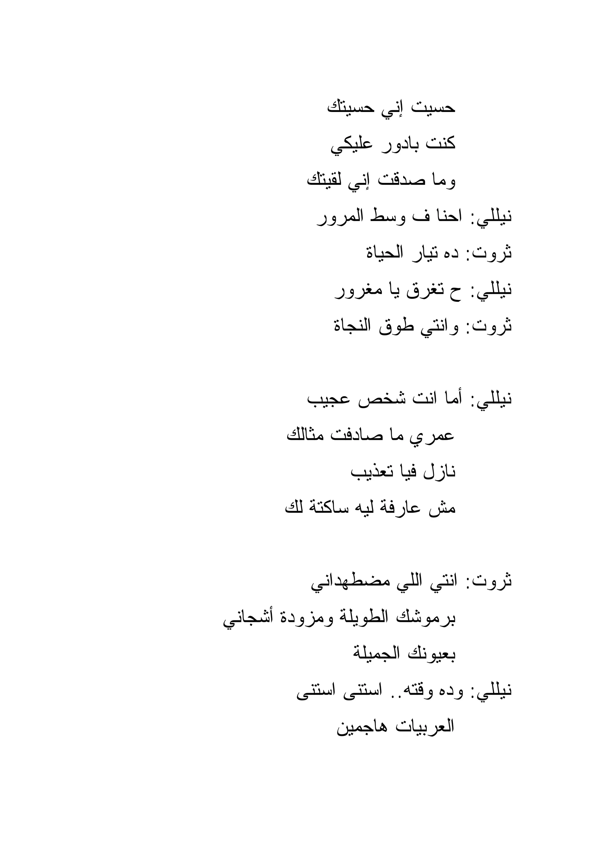‫ﺤﺴﻴﺕ ﺇﻨﻲ ﺤﺴﻴﺘﻙ‬
            ‫ﻜﻨﺕ ﺒﺎﺩﻭﺭ ﻋﻠﻴﻜﻲ‬
          ‫ﻭﻤﺎ ﺼﺩﻗﺕ ﺇﻨﻲ ﻟﻘﻴﺘﻙ‬
           ‫ﻨﻴﻠﻠﻲ: ﺍﺤﻨﺎ ﻑ ﻭﺴﻁ ﺍﻟﻤﺭﻭﺭ‬
                 ‫ﺜﺭﻭﺕ: ﺩﻩ ﺘﻴﺎﺭ ﺍﻟﺤﻴﺎﺓ‬
             ‫ﻨﻴﻠﻠﻲ: ﺡ ﺘﻐﺭﻕ ﻴﺎ ﻤﻐﺭﻭﺭ‬
             ‫ﺜﺭﻭﺕ: ﻭﺍﻨﺘﻲ ﻁﻭﻕ ﺍﻟﻨﺠﺎﺓ‬


          ‫ﻨﻴﻠﻠﻲ: ﺃ ‪‬ﺎ ﺍﻨﺕ ﺸﺨﺹ ﻋﺠﻴﺏ‬
                        ‫ﻤ‬
       ‫ﻋﻤﺭﻱ ﻤﺎ ﺼﺎﺩﻓﺕ ﻤﺜﺎﻟﻙ‬
               ‫ﻨﺎﺯل ﻓ ‪‬ﺎ ﺘﻌﺫﻴﺏ‬
                      ‫ﻴ‬
       ‫ﻤﺵ ﻋﺎﺭﻓﺔ ﻟﻴﻪ ﺴﺎﻜﺘﺔ ﻟﻙ‬


          ‫ﺜﺭﻭﺕ: ﺍﻨﺘﻲ ﺍﻟﻠﻲ ﻤﻀﻁﻬﺩﺍﻨﻲ‬
‫ﺒﺭﻤﻭﺸﻙ ﺍﻟﻁﻭﻴﻠﺔ ﻭﻤﺯﻭﺩﺓ ﺃﺸﺠﺎﻨﻲ‬
               ‫ﺒﻌﻴﻭﻨﻙ ﺍﻟﺠﻤﻴﻠﺔ‬
        ‫ﻨﻴﻠﻠﻲ: ﻭﺩﻩ ﻭﻗﺘﻪ.. ﺍﺴﺘﻨﻰ ﺍﺴﺘﻨﻰ‬
             ‫ﺍﻟﻌﺭﺒﻴﺎﺕ ﻫﺎﺠﻤﻴﻥ‬
 