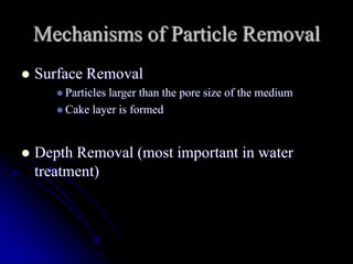 Mechanisms of Particle Removal
 Surface Removal
 Particles larger than the pore size of the medium
 Cake layer is formed
 Depth Removal (most important in water
treatment)
 