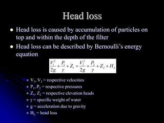 Head loss
 Head loss is caused by accumulation of particles on
top and within the depth of the filter
 Head loss can be described by Bernoulli’s energy
equation
 V1, V2 = respective velocities
 P1, P2 = respective pressures
 Z1, Z2 = respective elevation heads
  = specific weight of water
 g = acceleration due to gravity
 HL = head loss
L
H
Z
P
g
V
Z
P
g
V





 2
2
2
2
1
1
2
1
2
2 

 