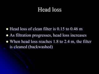 Head loss
 Head loss of clean filter is 0.15 to 0.46 m
 As filtration progresses, head loss increases
 When head loss reaches 1.8 to 2.4 m, the filter
is cleaned (backwashed)
 