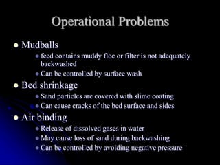 Operational Problems
 Mudballs
 feed contains muddy floc or filter is not adequately
backwashed
 Can be controlled by surface wash
 Bed shrinkage
 Sand particles are covered with slime coating
 Can cause cracks of the bed surface and sides
 Air binding
 Release of dissolved gases in water
 May cause loss of sand during backwashing
 Can be controlled by avoiding negative pressure
 