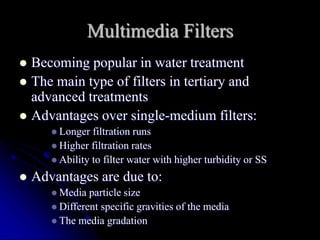 Multimedia Filters
 Becoming popular in water treatment
 The main type of filters in tertiary and
advanced treatments
 Advantages over single-medium filters:
 Longer filtration runs
 Higher filtration rates
 Ability to filter water with higher turbidity or SS
 Advantages are due to:
 Media particle size
 Different specific gravities of the media
 The media gradation
 