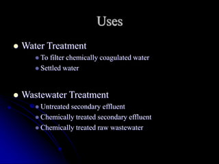 Uses
 Water Treatment
 To filter chemically coagulated water
 Settled water
 Wastewater Treatment
 Untreated secondary effluent
 Chemically treated secondary effluent
 Chemically treated raw wastewater
 