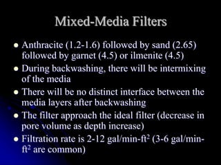 Mixed-Media Filters
 Anthracite (1.2-1.6) followed by sand (2.65)
followed by garnet (4.5) or ilmenite (4.5)
 During backwashing, there will be intermixing
of the media
 There will be no distinct interface between the
media layers after backwashing
 The filter approach the ideal filter (decrease in
pore volume as depth increase)
 Filtration rate is 2-12 gal/min-ft2 (3-6 gal/min-
ft2 are common)
 
