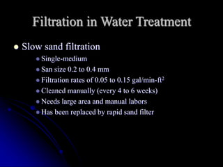Filtration in Water Treatment
 Slow sand filtration
 Single-medium
 San size 0.2 to 0.4 mm
 Filtration rates of 0.05 to 0.15 gal/min-ft2
 Cleaned manually (every 4 to 6 weeks)
 Needs large area and manual labors
 Has been replaced by rapid sand filter
 