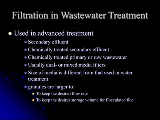 Filtration in Wastewater Treatment
 Used in advanced treatment
 Secondary effluent
 Chemically treated secondary effluent
 Chemically treated primary or raw wastewater
 Usually dual- or mixed media filters
 Size of media is different from that used in water
treatment
 granules are larger to:
 To keep the desired flow rate
 To keep the desires storage volume for flocculated floc
 