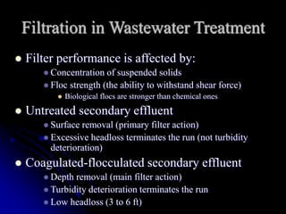 Filtration in Wastewater Treatment
 Filter performance is affected by:
 Concentration of suspended solids
 Floc strength (the ability to withstand shear force)
 Biological flocs are stronger than chemical ones
 Untreated secondary effluent
 Surface removal (primary filter action)
 Excessive headloss terminates the run (not turbidity
deterioration)
 Coagulated-flocculated secondary effluent
 Depth removal (main filter action)
 Turbidity deterioration terminates the run
 Low headloss (3 to 6 ft)
 
