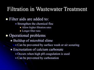 Filtration in Wastewater Treatment
 Filter aids are added to:
 Strengthen the chemical floc
 Allow higher filtration rates
 Longer filter runs
 Operational problems
 Buildup of microbial slime
 Can be prevented by surface wash or air scouring
 Encrustation of calcium carbonate
 Occurs when high pH coagulation is used
 Can be prevented by carbonation
 