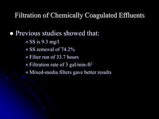 Filtration of Chemically Coagulated Effluents
 Previous studies showed that:
 SS is 9.3 mg/l
 SS removal of 74.2%
 Filter run of 33.7 hours
 Filtration rate of 3 gal/min-ft2
 Mixed-media filters gave better results
 