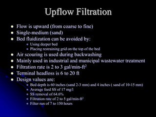 Upflow Filtration
 Flow is upward (from coarse to fine)
 Single-medium (sand)
 Bed fluidization can be avoided by:
 Using deeper bed
 Placing restraining grid on the top of the bed
 Air scouring is used during backwashing
 Mainly used in industrial and municipal wastewater treatment
 Filtration rate is 2 to 3 gal/min-ft2
 Terminal headloss is 6 to 20 ft
 Design values are:
 Bed depth is 60 inches (sand 2-3 mm) and 4 inches ( sand of 10-15 mm)
 Average feed SS of 17 mg/l
 SS removal of 64.6%
 Filtration rate of 2 to 5 gal/min-ft2
 Filter run of 7 to 150 hours
 